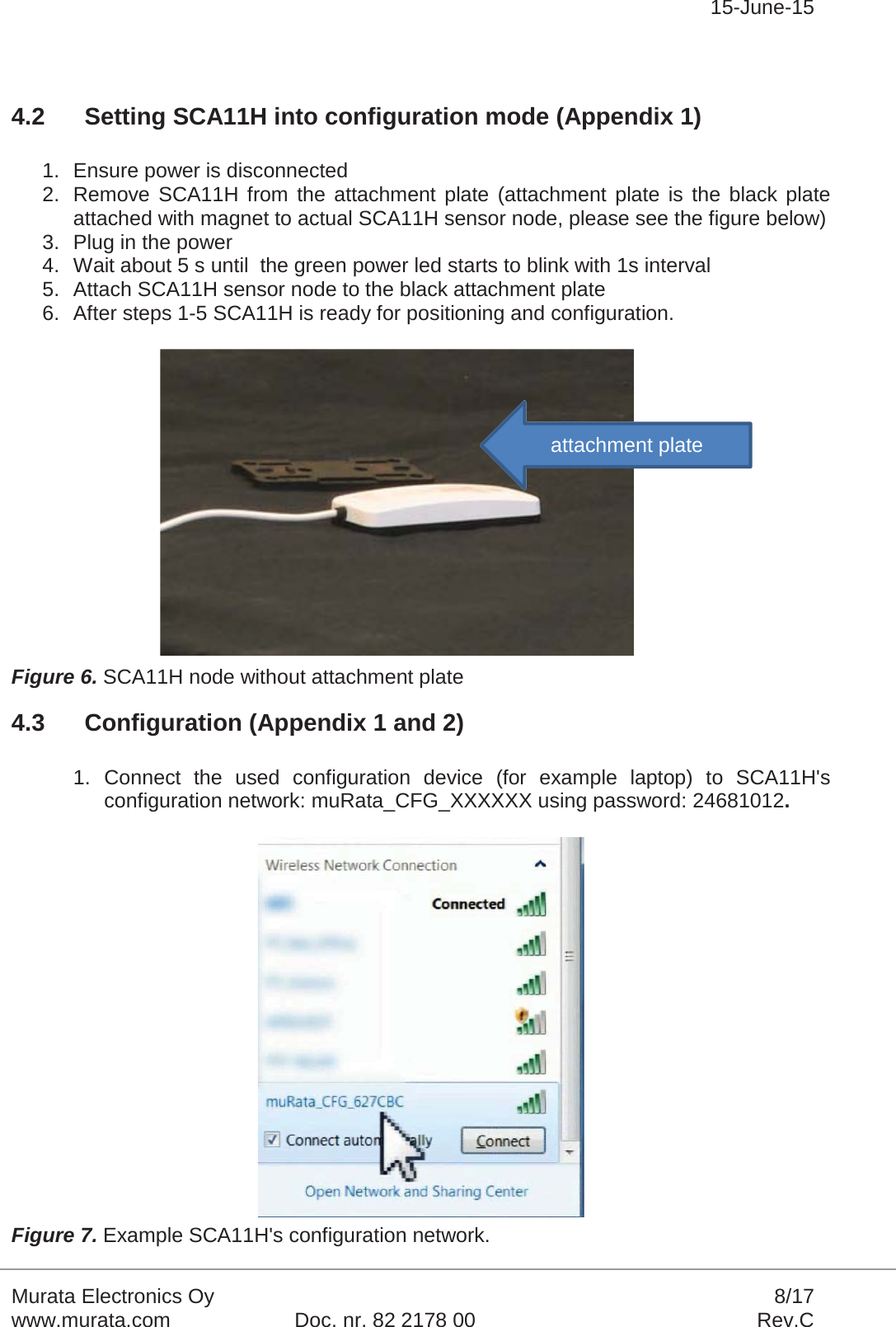 15-June-15Murata Electronics Oy 8/17www.murata.com Doc. nr. 82 2178 00 Rev.C4.2 Setting SCA11H into configuration mode (Appendix 1)1. Ensure power is disconnected2. Remove SCA11H from the attachment plate (attachment plate is the black plate attached with magnet to actual SCA11H sensor node, please see the figure below)3. Plug in the power4. Wait about 5 s until  the green power led starts to blink with 1s interval5. Attach SCA11H sensor node to the black attachment plate6. After steps 1-5 SCA11H is ready for positioning and configuration.Figure 6. SCA11H node without attachment plate4.3 Configuration (Appendix 1 and 2)1. Connect the used configuration device (for example laptop) to SCA11H&apos;s configuration network: muRata_CFG_XXXXXX using password: 24681012.Figure 7. Example SCA11H&apos;s configuration network.attachment plate