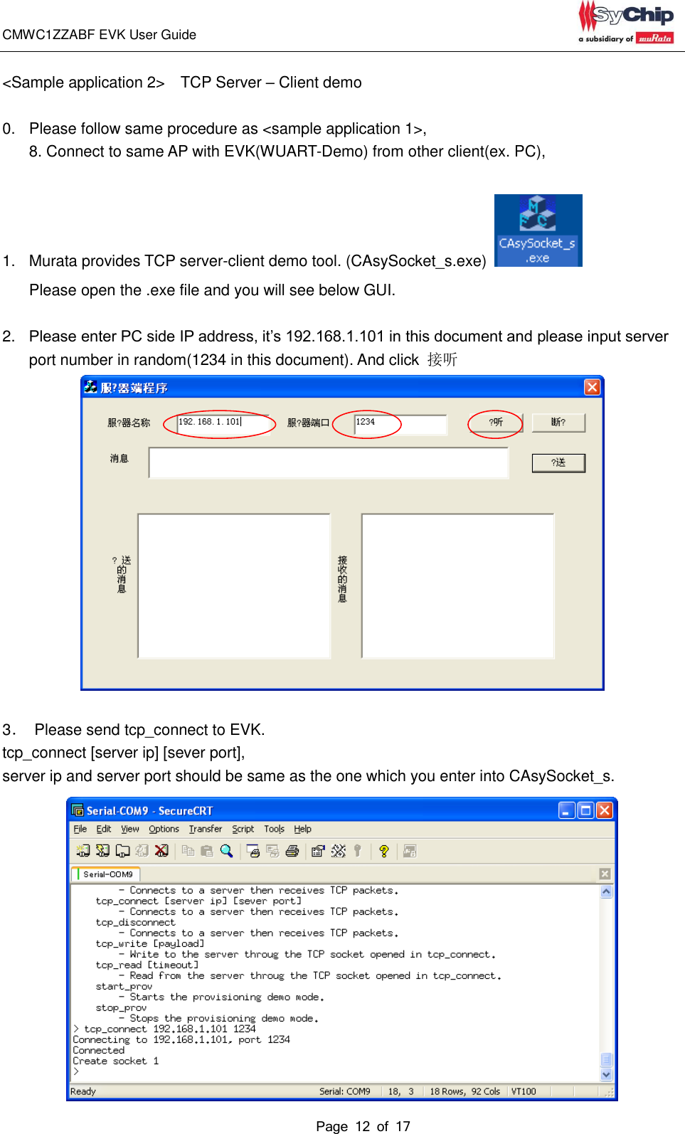 CMWC1ZZABF EVK User Guide                                                                                                                                               Page 12 of 17                                            &lt;Sample application 2&gt;  TCP Server – Client demo  0.  Please follow same procedure as &lt;sample application 1&gt;,   8. Connect to same AP with EVK(WUART-Demo) from other client(ex. PC),    1.  Murata provides TCP server-client demo tool. (CAsySocket_s.exe)   Please open the .exe file and you will see below GUI.  2. Please enter PC side IP address, it’s 192.168.1.101 in this document and please input server port number in random(1234 in this document). And click  接听   3．  Please send tcp_connect to EVK. tcp_connect [server ip] [sever port],   server ip and server port should be same as the one which you enter into CAsySocket_s.  