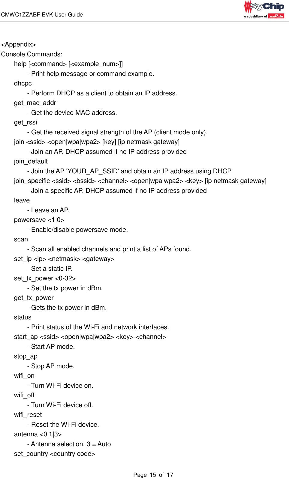 CMWC1ZZABF EVK User Guide                                                                                                                                               Page 15 of 17                                             &lt;Appendix&gt;     Console Commands:         help [&lt;command&gt; [&lt;example_num&gt;]]                 - Print help message or command example.         dhcpc                   - Perform DHCP as a client to obtain an IP address.         get_mac_addr                   - Get the device MAC address.         get_rssi                   - Get the received signal strength of the AP (client mode only).         join &lt;ssid&gt; &lt;open|wpa|wpa2&gt; [key] [ip netmask gateway]                 - Join an AP. DHCP assumed if no IP address provided         join_default                   - Join the AP &apos;YOUR_AP_SSID&apos; and obtain an IP address using DHCP         join_specific &lt;ssid&gt; &lt;bssid&gt; &lt;channel&gt; &lt;open|wpa|wpa2&gt; &lt;key&gt; [ip netmask gateway]                 - Join a specific AP. DHCP assumed if no IP address provided         leave                   - Leave an AP.         powersave &lt;1|0&gt;                 - Enable/disable powersave mode.         scan                   - Scan all enabled channels and print a list of APs found.         set_ip &lt;ip&gt; &lt;netmask&gt; &lt;gateway&gt;                 - Set a static IP.         set_tx_power &lt;0-32&gt;                 - Set the tx power in dBm.         get_tx_power                   - Gets the tx power in dBm.         status                   - Print status of the Wi-Fi and network interfaces.         start_ap &lt;ssid&gt; &lt;open|wpa|wpa2&gt; &lt;key&gt; &lt;channel&gt;                 - Start AP mode.         stop_ap                   - Stop AP mode.         wifi_on                   - Turn Wi-Fi device on.         wifi_off                   - Turn Wi-Fi device off.         wifi_reset                   - Reset the Wi-Fi device.         antenna &lt;0|1|3&gt;                 - Antenna selection. 3 = Auto         set_country &lt;country code&gt; 