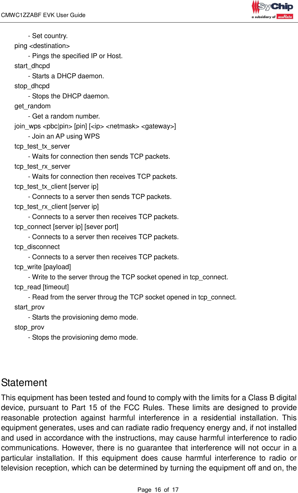 CMWC1ZZABF EVK User Guide                                                                                                                                               Page 16 of 17                                                            - Set country.         ping &lt;destination&gt;               - Pings the specified IP or Host.         start_dhcpd                   - Starts a DHCP daemon.         stop_dhcpd                   - Stops the DHCP daemon.         get_random                   - Get a random number.         join_wps &lt;pbc|pin&gt; [pin] [&lt;ip&gt; &lt;netmask&gt; &lt;gateway&gt;]                 - Join an AP using WPS         tcp_test_tx_server                   - Waits for connection then sends TCP packets.         tcp_test_rx_server                   - Waits for connection then receives TCP packets.         tcp_test_tx_client [server ip]                 - Connects to a server then sends TCP packets.         tcp_test_rx_client [server ip]                 - Connects to a server then receives TCP packets.         tcp_connect [server ip] [sever port]                 - Connects to a server then receives TCP packets.         tcp_disconnect                   - Connects to a server then receives TCP packets.         tcp_write [payload]                 - Write to the server throug the TCP socket opened in tcp_connect.         tcp_read [timeout]                 - Read from the server throug the TCP socket opened in tcp_connect.         start_prov                   - Starts the provisioning demo mode.         stop_prov                   - Stops the provisioning demo mode.    Statement This equipment has been tested and found to comply with the limits for a Class B digital device, pursuant to Part 15 of the FCC Rules. These limits are designed to provide reasonable  protection  against  harmful  interference  in  a  residential  installation.  This equipment generates, uses and can radiate radio frequency energy and, if not installed and used in accordance with the instructions, may cause harmful interference to radio communications. However, there is no guarantee that interference will not occur in a particular  installation. If  this  equipment  does  cause  harmful  interference  to  radio  or television reception, which can be determined by turning the equipment off and on, the 