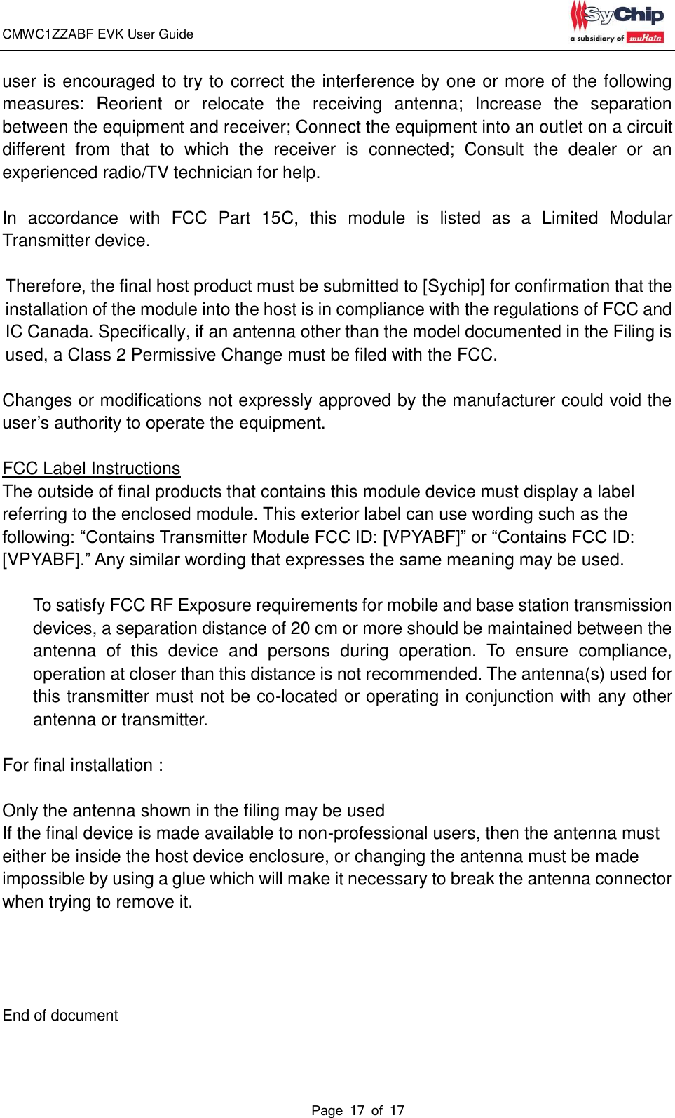 CMWC1ZZABF EVK User Guide                                                                                                                                               Page 17 of 17                                            user is encouraged to try to correct the interference by one or more of the following measures:  Reorient  or  relocate  the  receiving  antenna;  Increase  the  separation between the equipment and receiver; Connect the equipment into an outlet on a circuit different  from  that  to  which  the  receiver  is  connected;  Consult  the  dealer  or  an experienced radio/TV technician for help.    In  accordance  with  FCC  Part  15C,  this  module  is  listed  as  a  Limited  Modular Transmitter device.  Therefore, the final host product must be submitted to [Sychip] for confirmation that the installation of the module into the host is in compliance with the regulations of FCC and IC Canada. Specifically, if an antenna other than the model documented in the Filing is used, a Class 2 Permissive Change must be filed with the FCC.  Changes or modifications not expressly approved by the manufacturer could void the user’s authority to operate the equipment.  FCC Label Instructions The outside of final products that contains this module device must display a label referring to the enclosed module. This exterior label can use wording such as the following: “Contains Transmitter Module FCC ID: [VPYABF]” or “Contains FCC ID: [VPYABF].” Any similar wording that expresses the same meaning may be used.  To satisfy FCC RF Exposure requirements for mobile and base station transmission devices, a separation distance of 20 cm or more should be maintained between the antenna  of  this  device  and  persons  during  operation.  To  ensure  compliance, operation at closer than this distance is not recommended. The antenna(s) used for this transmitter must not be co-located or operating in conjunction with any other antenna or transmitter.  For final installation :    Only the antenna shown in the filing may be used If the final device is made available to non-professional users, then the antenna must either be inside the host device enclosure, or changing the antenna must be made impossible by using a glue which will make it necessary to break the antenna connector when trying to remove it.       End of document 