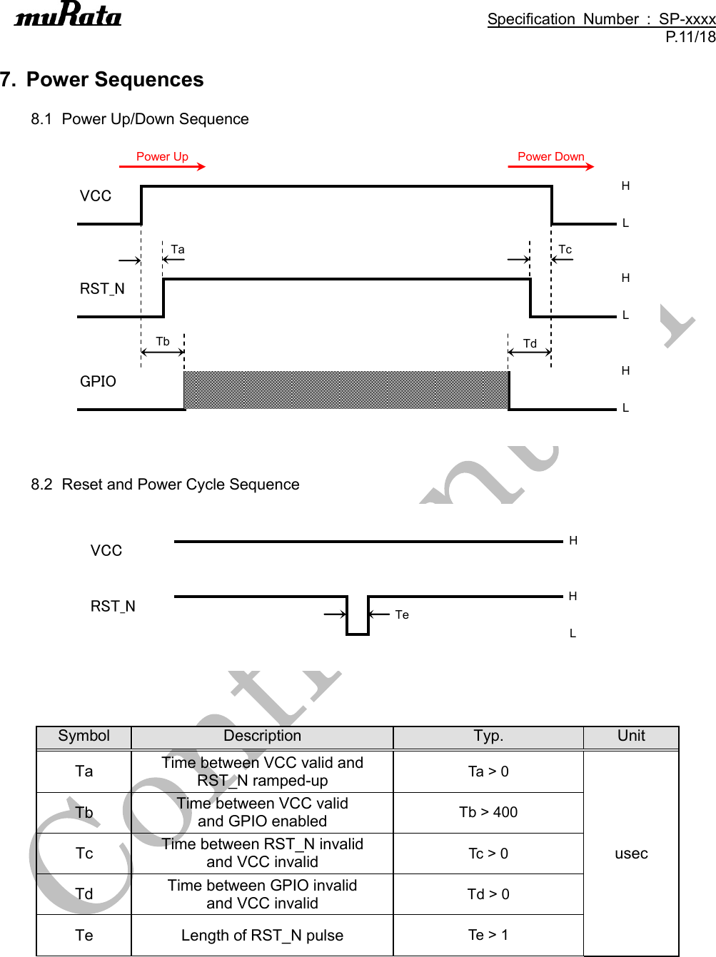                                                                                               Specification  Number  :  SP-xxxx P.11/18  7.  Power Sequences  8.1  Power Up/Down Sequence VCCRST_NGPIOTaTbTcTdHLHLHLPower UpPower Down  8.2  Reset and Power Cycle Sequence VCCRST_NTeHHL   Symbol Description Typ. Unit Ta Time between VCC valid and RST_N ramped-up Ta &gt; 0 usec Tb Time between VCC valid   and GPIO enabled Tb &gt; 400 Tc Time between RST_N invalid   and VCC invalid Tc &gt; 0 Td Time between GPIO invalid   and VCC invalid Td &gt; 0 Te Length of RST_N pulse Te &gt; 1 