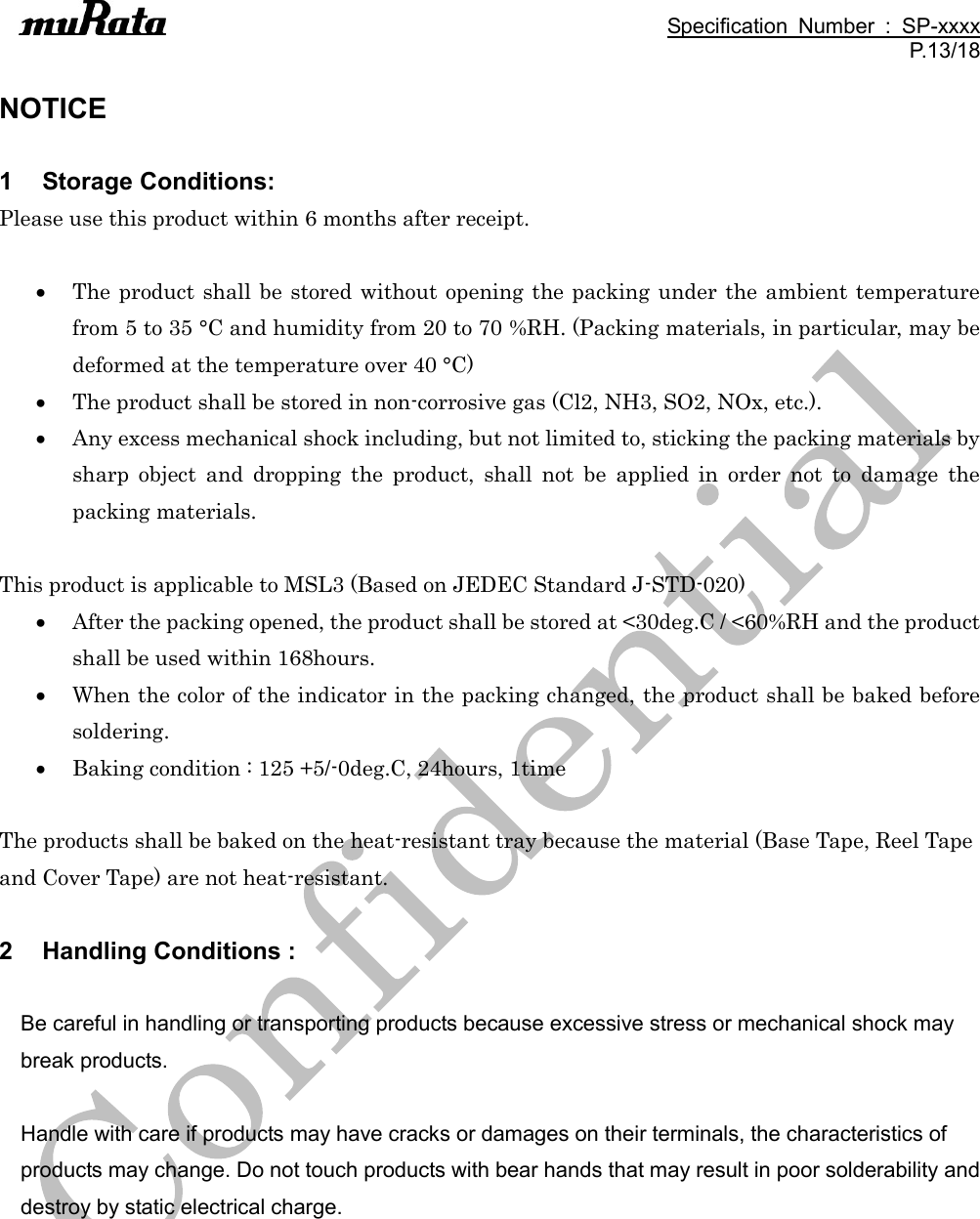                                                                                               Specification  Number  :  SP-xxxx P.13/18  NOTICE  1  Storage Conditions: Please use this product within 6 months after receipt.   The product shall be stored without opening the packing under the ambient temperature from 5 to 35 °C and humidity from 20 to 70 %RH. (Packing materials, in particular, may be deformed at the temperature over 40 °C)  The product shall be stored in non-corrosive gas (Cl2, NH3, SO2, NOx, etc.).  Any excess mechanical shock including, but not limited to, sticking the packing materials by sharp  object  and  dropping  the  product,  shall  not  be  applied  in  order  not  to  damage  the packing materials.  This product is applicable to MSL3 (Based on JEDEC Standard J-STD-020)  After the packing opened, the product shall be stored at &lt;30deg.C / &lt;60%RH and the product shall be used within 168hours.  When the color of the indicator in the packing changed, the product shall be baked before soldering.  Baking condition : 125 +5/-0deg.C, 24hours, 1time  The products shall be baked on the heat-resistant tray because the material (Base Tape, Reel Tape and Cover Tape) are not heat-resistant.  2  Handling Conditions :  Be careful in handling or transporting products because excessive stress or mechanical shock may break products.  Handle with care if products may have cracks or damages on their terminals, the characteristics of products may change. Do not touch products with bear hands that may result in poor solderability and destroy by static electrical charge.  