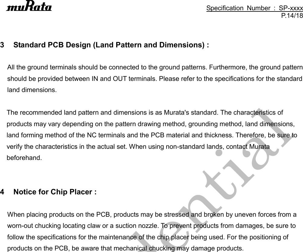                                                                                               Specification  Number  :  SP-xxxx P.14/18   3  Standard PCB Design (Land Pattern and Dimensions) :  All the ground terminals should be connected to the ground patterns. Furthermore, the ground pattern should be provided between IN and OUT terminals. Please refer to the specifications for the standard land dimensions.  The recommended land pattern and dimensions is as Murata&apos;s standard. The characteristics of products may vary depending on the pattern drawing method, grounding method, land dimensions, land forming method of the NC terminals and the PCB material and thickness. Therefore, be sure to verify the characteristics in the actual set. When using non-standard lands, contact Murata beforehand.   4  Notice for Chip Placer :  When placing products on the PCB, products may be stressed and broken by uneven forces from a worn-out chucking locating claw or a suction nozzle. To prevent products from damages, be sure to follow the specifications for the maintenance of the chip placer being used. For the positioning of products on the PCB, be aware that mechanical chucking may damage products. 