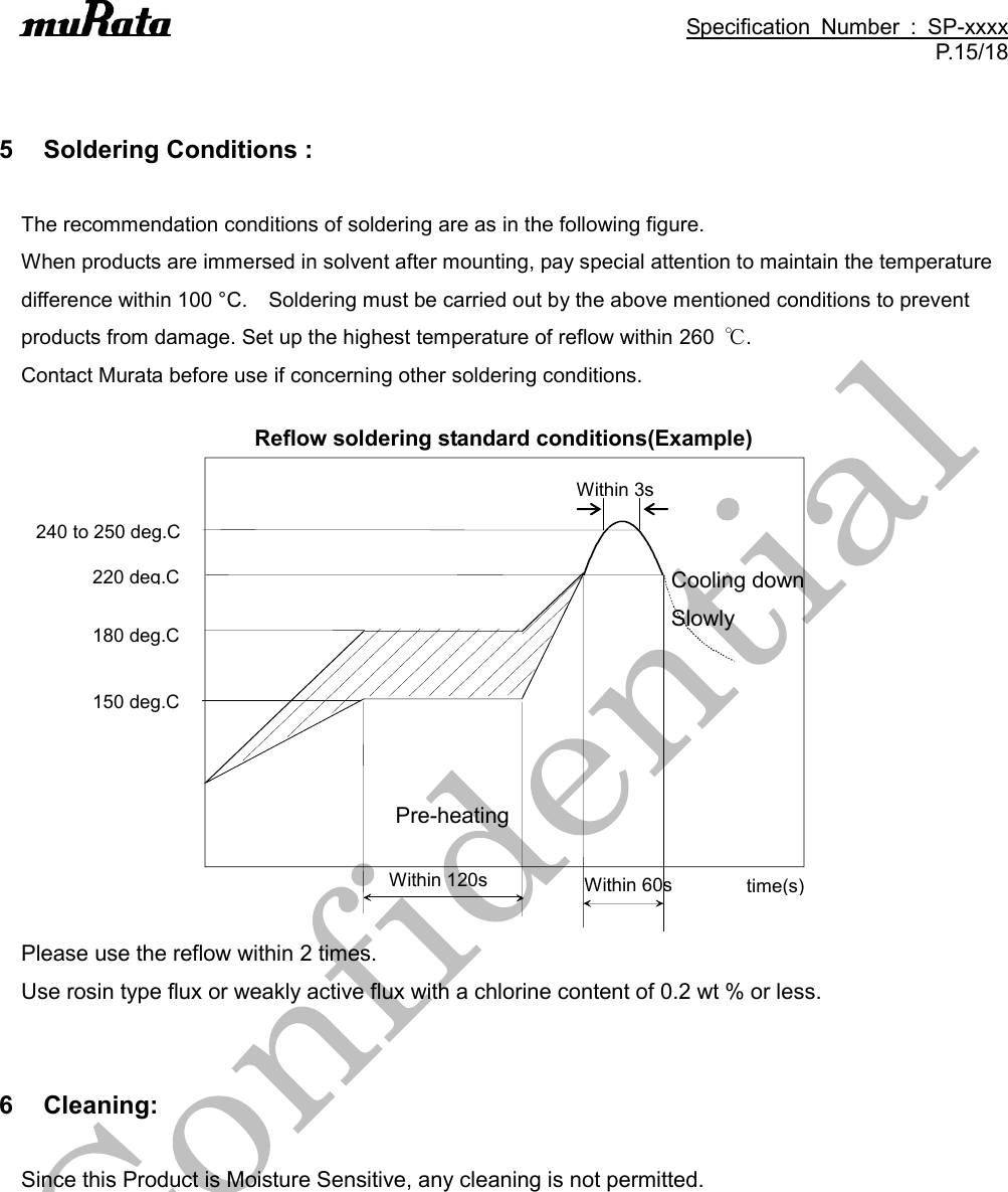                                                                                               Specification  Number  :  SP-xxxx P.15/18   5  Soldering Conditions :  The recommendation conditions of soldering are as in the following figure. When products are immersed in solvent after mounting, pay special attention to maintain the temperature difference within 100 °C.    Soldering must be carried out by the above mentioned conditions to prevent products from damage. Set up the highest temperature of reflow within 260  ℃.   Contact Murata before use if concerning other soldering conditions.  Reflow soldering standard conditions(Example)                    Please use the reflow within 2 times. Use rosin type flux or weakly active flux with a chlorine content of 0.2 wt % or less.   6  Cleaning:  Since this Product is Moisture Sensitive, any cleaning is not permitted.  Within 120s Pre-heating  time(s) 220 deg.C Within 60s Cooling down Slowly  180 deg.C 150 deg.C 240 to 250 deg.C Within 3s 