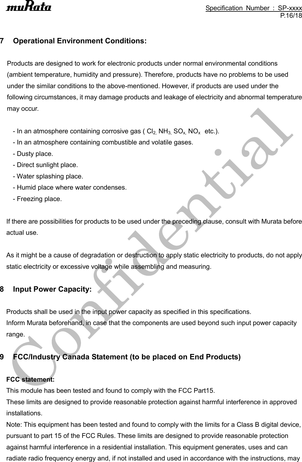                                                                                               Specification  Number  :  SP-xxxx P.16/18   7  Operational Environment Conditions:  Products are designed to work for electronic products under normal environmental conditions (ambient temperature, humidity and pressure). Therefore, products have no problems to be used under the similar conditions to the above-mentioned. However, if products are used under the following circumstances, it may damage products and leakage of electricity and abnormal temperature may occur.  - In an atmosphere containing corrosive gas ( Cl2, NH3, SOx, NOx    etc.). - In an atmosphere containing combustible and volatile gases. - Dusty place. - Direct sunlight place. - Water splashing place. - Humid place where water condenses. - Freezing place.  If there are possibilities for products to be used under the preceding clause, consult with Murata before actual use.  As it might be a cause of degradation or destruction to apply static electricity to products, do not apply static electricity or excessive voltage while assembling and measuring.  8  Input Power Capacity:  Products shall be used in the input power capacity as specified in this specifications. Inform Murata beforehand, in case that the components are used beyond such input power capacity range.  9  FCC/Industry Canada Statement (to be placed on End Products)  FCC statement: This module has been tested and found to comply with the FCC Part15.   These limits are designed to provide reasonable protection against harmful interference in approved installations.   Note: This equipment has been tested and found to comply with the limits for a Class B digital device, pursuant to part 15 of the FCC Rules. These limits are designed to provide reasonable protection against harmful interference in a residential installation. This equipment generates, uses and can radiate radio frequency energy and, if not installed and used in accordance with the instructions, may 