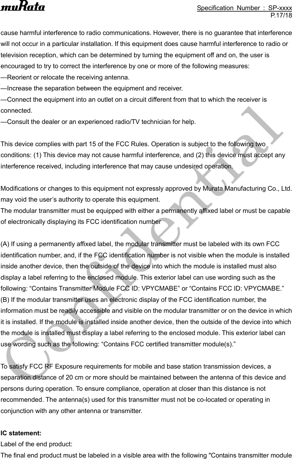                                                                                               Specification  Number  :  SP-xxxx P.17/18  cause harmful interference to radio communications. However, there is no guarantee that interference will not occur in a particular installation. If this equipment does cause harmful interference to radio or television reception, which can be determined by turning the equipment off and on, the user is encouraged to try to correct the interference by one or more of the following measures: —Reorient or relocate the receiving antenna. —Increase the separation between the equipment and receiver. —Connect the equipment into an outlet on a circuit different from that to which the receiver is connected. —Consult the dealer or an experienced radio/TV technician for help.  This device complies with part 15 of the FCC Rules. Operation is subject to the following two conditions: (1) This device may not cause harmful interference, and (2) this device must accept any interference received, including interference that may cause undesired operation.  Modifications or changes to this equipment not expressly approved by Murata Manufacturing Co., Ltd. may void the user’s authority to operate this equipment. The modular transmitter must be equipped with either a permanently affixed label or must be capable of electronically displaying its FCC identification number  (A) If using a permanently affixed label, the modular transmitter must be labeled with its own FCC identification number, and, if the FCC identification number is not visible when the module is installed inside another device, then the outside of the device into which the module is installed must also display a label referring to the enclosed module. This exterior label can use wording such as the following: “Contains Transmitter Module FCC ID: VPYCMABE” or “Contains FCC ID: VPYCMABE.” (B) If the modular transmitter uses an electronic display of the FCC identification number, the information must be readily accessible and visible on the modular transmitter or on the device in which it is installed. If the module is installed inside another device, then the outside of the device into which the module is installed must display a label referring to the enclosed module. This exterior label can use wording such as the following: “Contains FCC certified transmitter module(s).”  To satisfy FCC RF Exposure requirements for mobile and base station transmission devices, a separation distance of 20 cm or more should be maintained between the antenna of this device and persons during operation. To ensure compliance, operation at closer than this distance is not recommended. The antenna(s) used for this transmitter must not be co-located or operating in conjunction with any other antenna or transmitter.  IC statement: Label of the end product: The final end product must be labeled in a visible area with the following &quot;Contains transmitter module 