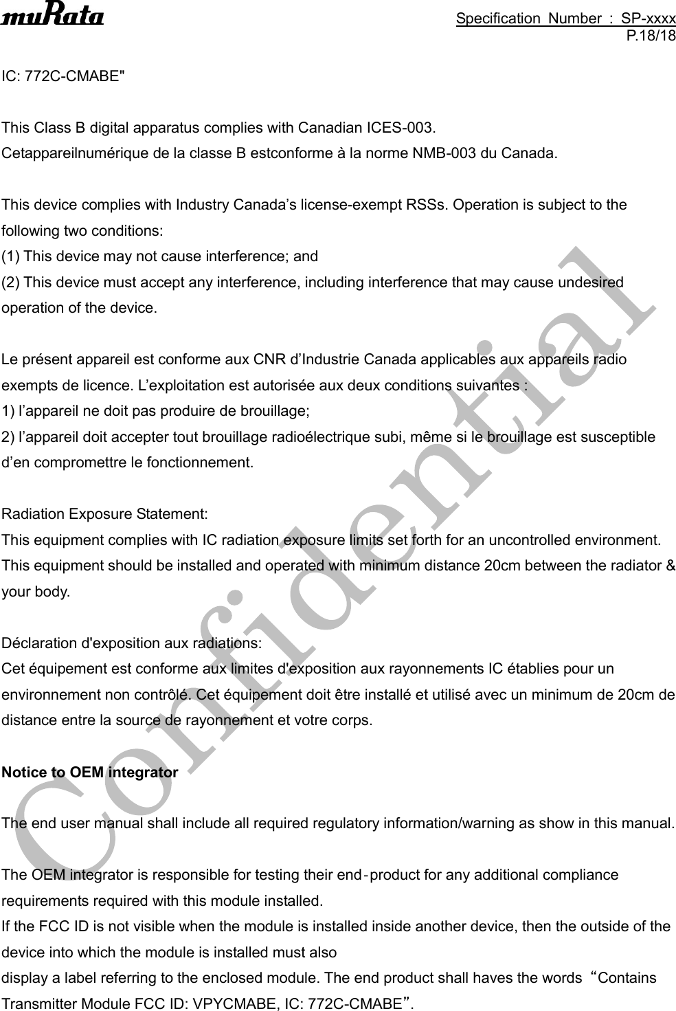                                                                                               Specification  Number  :  SP-xxxx P.18/18  IC: 772C-CMABE&quot;  This Class B digital apparatus complies with Canadian ICES-003. Cetappareilnumérique de la classe B estconforme à la norme NMB-003 du Canada.  This device complies with Industry Canada’s license-exempt RSSs. Operation is subject to the following two conditions: (1) This device may not cause interference; and (2) This device must accept any interference, including interference that may cause undesired operation of the device.  Le présent appareil est conforme aux CNR d’Industrie Canada applicables aux appareils radio exempts de licence. L’exploitation est autorisée aux deux conditions suivantes : 1) l’appareil ne doit pas produire de brouillage; 2) l’appareil doit accepter tout brouillage radioélectrique subi, même si le brouillage est susceptible d’en compromettre le fonctionnement.  Radiation Exposure Statement: This equipment complies with IC radiation exposure limits set forth for an uncontrolled environment. This equipment should be installed and operated with minimum distance 20cm between the radiator &amp; your body.  Déclaration d&apos;exposition aux radiations:   Cet équipement est conforme aux limites d&apos;exposition aux rayonnements IC établies pour un environnement non contrôlé. Cet équipement doit être installé et utilisé avec un minimum de 20cm de distance entre la source de rayonnement et votre corps.  Notice to OEM integrator  The end user manual shall include all required regulatory information/warning as show in this manual.  The OEM integrator is responsible for testing their end‐product for any additional compliance requirements required with this module installed. If the FCC ID is not visible when the module is installed inside another device, then the outside of the device into which the module is installed must also display a label referring to the enclosed module. The end product shall haves the words  “Contains Transmitter Module FCC ID: VPYCMABE, IC: 772C-CMABE”. 