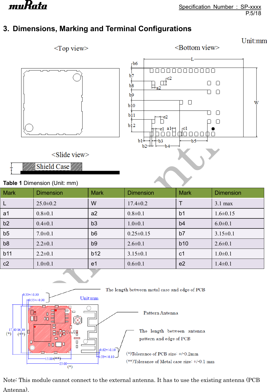                                                                                               Specification  Number  :  SP-xxxx P.5/18  3.  Dimensions, Marking and Terminal Configurations     Table 1 Dimension (Unit: mm) Mark Dimension Mark Dimension Mark Dimension L 25.0±0.2 W 17.4±0.2 T 3.1 max a1 0.8±0.1 a2 0.8±0.1 b1 1.6±0.15 b2 0.4±0.1 b3 1.0±0.1 b4 6.0±0.1 b5 7.0±0.1 b6 0.25±0.15 b7 3.15±0.1 b8 2.2±0.1 b9 2.6±0.1 b10 2.6±0.1 b11 2.2±0.1 b12 3.15±0.1 c1 1.0±0.1 c2 1.0±0.1 e1 0.6±0.1 e2 1.4±0.1   Note: This module cannot connect to the external antenna. It has to use the existing antenna (PCB Antenna). 