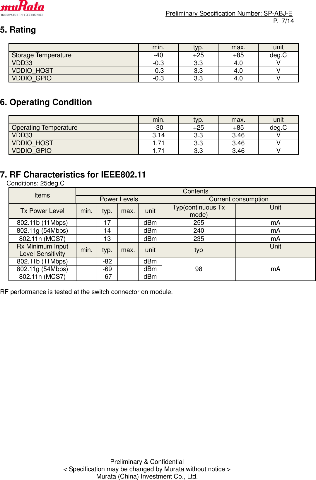                                                                             Preliminary Specification Number: SP-ABJ-E P.  7/14 Preliminary &amp; Confidential &lt; Specification may be changed by Murata without notice &gt; Murata (China) Investment Co., Ltd. 5. Rating   min. typ. max. unit Storage Temperature -40 +25 +85 deg.C VDD33 -0.3 3.3 4.0 V VDDIO_HOST -0.3 3.3 4.0 V VDDIO_GPIO -0.3 3.3 4.0 V   6. Operating Condition   min. typ. max. unit Operating Temperature -30 +25 +85 deg.C VDD33 3.14 3.3 3.46 V VDDIO_HOST 1.71 3.3 3.46 V VDDIO_GPIO 1.71 3.3 3.46 V   7. RF Characteristics for IEEE802.11 Conditions: 25deg.C Items Contents Power Levels Current consumption Tx Power Level min. typ. max. unit Typ(continuous Tx mode) Unit  802.11b (11Mbps)  17  dBm 255 mA 802.11g (54Mbps)  14  dBm 240 mA 802.11n (MCS7)  13  dBm 235 mA Rx Minimum Input Level Sensitivity min. typ. max. unit typ Unit  802.11b (11Mbps)  -82  dBm 98 mA 802.11g (54Mbps)  -69  dBm 802.11n (MCS7)  -67  dBm  RF performance is tested at the switch connector on module.           