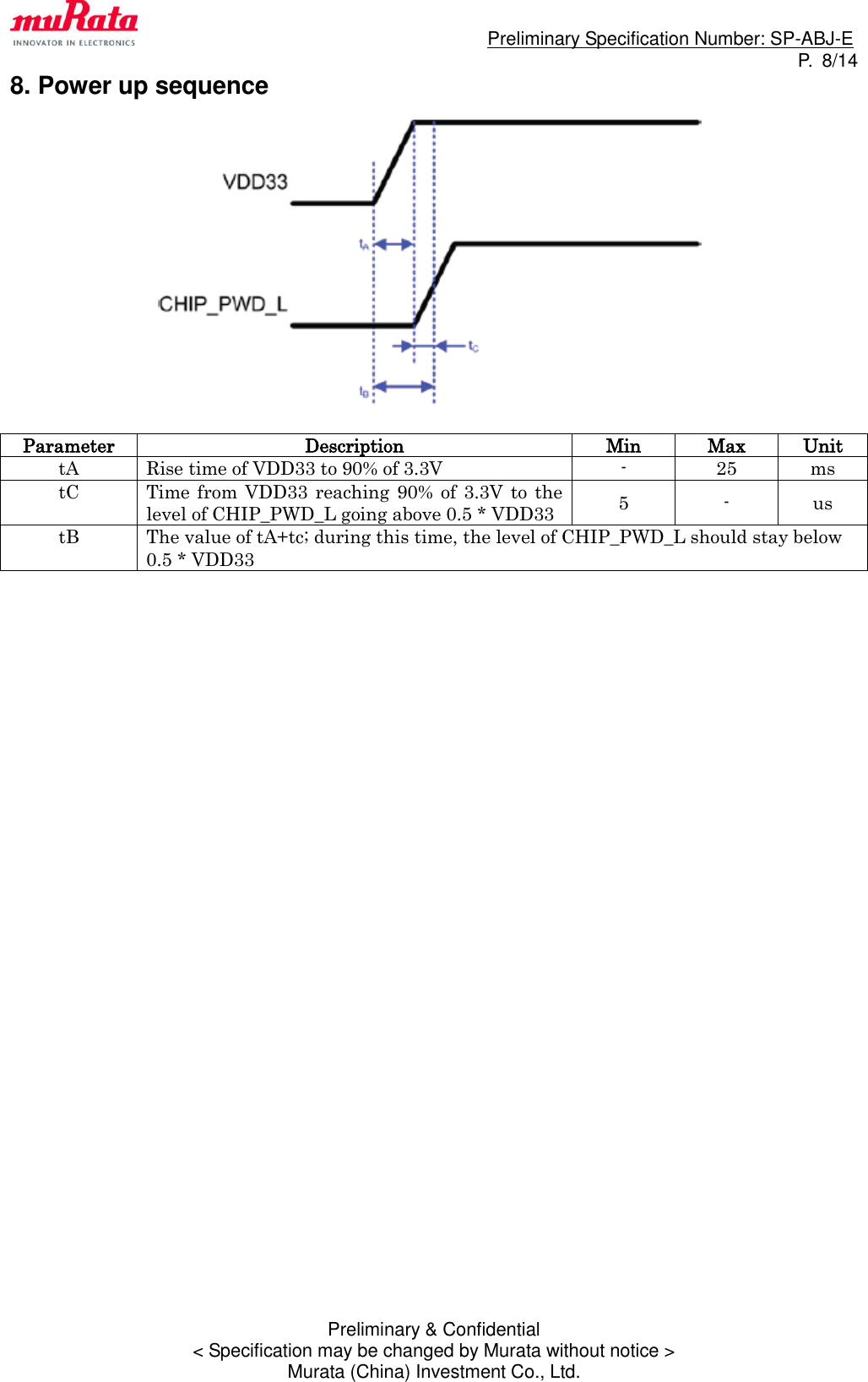                                                                             Preliminary Specification Number: SP-ABJ-E P.  8/14 Preliminary &amp; Confidential &lt; Specification may be changed by Murata without notice &gt; Murata (China) Investment Co., Ltd. 8. Power up sequence   Parameter Description Min Max Unit tA Rise time of VDD33 to 90% of 3.3V - 25 ms tC Time  from VDD33 reaching 90% of 3.3V  to  the level of CHIP_PWD_L going above 0.5 * VDD33 5 - us tB The value of tA+tc; during this time, the level of CHIP_PWD_L should stay below 0.5 * VDD33                                  