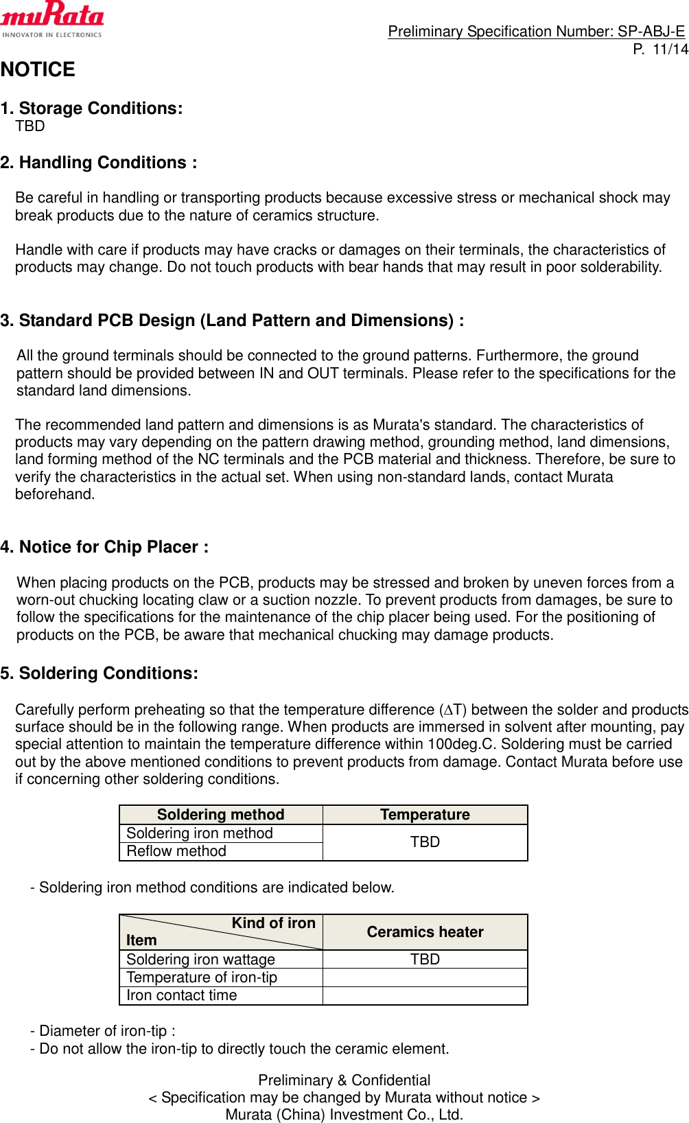                                                                             Preliminary Specification Number: SP-ABJ-E P.  11/14 Preliminary &amp; Confidential &lt; Specification may be changed by Murata without notice &gt; Murata (China) Investment Co., Ltd. NOTICE  1. Storage Conditions: TBD  2. Handling Conditions :  Be careful in handling or transporting products because excessive stress or mechanical shock may break products due to the nature of ceramics structure.  Handle with care if products may have cracks or damages on their terminals, the characteristics of products may change. Do not touch products with bear hands that may result in poor solderability.   3. Standard PCB Design (Land Pattern and Dimensions) :  All the ground terminals should be connected to the ground patterns. Furthermore, the ground pattern should be provided between IN and OUT terminals. Please refer to the specifications for the standard land dimensions.  The recommended land pattern and dimensions is as Murata&apos;s standard. The characteristics of products may vary depending on the pattern drawing method, grounding method, land dimensions, land forming method of the NC terminals and the PCB material and thickness. Therefore, be sure to verify the characteristics in the actual set. When using non-standard lands, contact Murata beforehand.   4. Notice for Chip Placer :  When placing products on the PCB, products may be stressed and broken by uneven forces from a worn-out chucking locating claw or a suction nozzle. To prevent products from damages, be sure to follow the specifications for the maintenance of the chip placer being used. For the positioning of products on the PCB, be aware that mechanical chucking may damage products.  5. Soldering Conditions:  Carefully perform preheating so that the temperature difference (T) between the solder and products surface should be in the following range. When products are immersed in solvent after mounting, pay special attention to maintain the temperature difference within 100deg.C. Soldering must be carried out by the above mentioned conditions to prevent products from damage. Contact Murata before use if concerning other soldering conditions.  Soldering method Temperature Soldering iron method TBD Reflow method  - Soldering iron method conditions are indicated below.  Kind of iron Item Ceramics heater Soldering iron wattage TBD Temperature of iron-tip  Iron contact time   - Diameter of iron-tip :   - Do not allow the iron-tip to directly touch the ceramic element. 