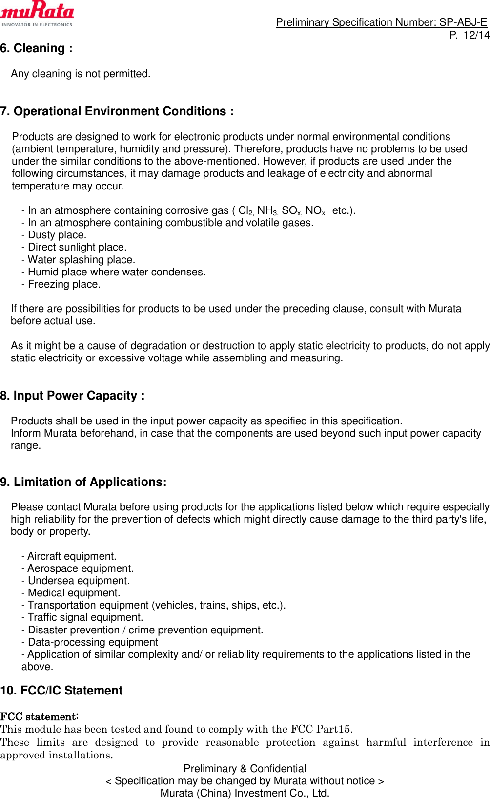                                                                             Preliminary Specification Number: SP-ABJ-E P.  12/14 Preliminary &amp; Confidential &lt; Specification may be changed by Murata without notice &gt; Murata (China) Investment Co., Ltd. 6. Cleaning :  Any cleaning is not permitted.   7. Operational Environment Conditions :  Products are designed to work for electronic products under normal environmental conditions (ambient temperature, humidity and pressure). Therefore, products have no problems to be used under the similar conditions to the above-mentioned. However, if products are used under the following circumstances, it may damage products and leakage of electricity and abnormal temperature may occur.  - In an atmosphere containing corrosive gas ( Cl2, NH3, SOx, NOx    etc.). - In an atmosphere containing combustible and volatile gases. - Dusty place. - Direct sunlight place. - Water splashing place. - Humid place where water condenses. - Freezing place.  If there are possibilities for products to be used under the preceding clause, consult with Murata before actual use.  As it might be a cause of degradation or destruction to apply static electricity to products, do not apply static electricity or excessive voltage while assembling and measuring.   8. Input Power Capacity :  Products shall be used in the input power capacity as specified in this specification. Inform Murata beforehand, in case that the components are used beyond such input power capacity range.   9. Limitation of Applications:  Please contact Murata before using products for the applications listed below which require especially high reliability for the prevention of defects which might directly cause damage to the third party&apos;s life, body or property.  - Aircraft equipment. - Aerospace equipment. - Undersea equipment. - Medical equipment. - Transportation equipment (vehicles, trains, ships, etc.). - Traffic signal equipment. - Disaster prevention / crime prevention equipment. - Data-processing equipment - Application of similar complexity and/ or reliability requirements to the applications listed in the above.  10. FCC/IC Statement  FCC statement: This module has been tested and found to comply with the FCC Part15.   These  limits  are  designed  to  provide  reasonable  protection  against  harmful  interference  in approved installations.   