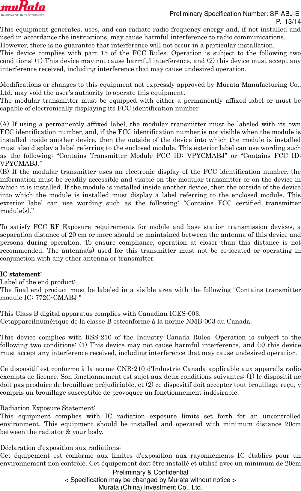                                                                             Preliminary Specification Number: SP-ABJ-E P.  13/14 Preliminary &amp; Confidential &lt; Specification may be changed by Murata without notice &gt; Murata (China) Investment Co., Ltd. This equipment generates, uses, and can radiate radio frequency energy and, if not installed and used in accordance the instructions, may cause harmful interference to radio communications. However, there is no guarantee that interference will not occur in a particular installation.   This  device  complies  with  part  15  of  the  FCC  Rules.  Operation  is  subject  to  the  following  two conditions: (1) This device may not cause harmful interference, and (2) this device must accept any interference received, including interference that may cause undesired operation.  Modifications or changes to this equipment not expressly approved by Murata Manufacturing Co., Ltd. may void the user’s authority to operate this equipment. The  modular  transmitter  must  be  equipped  with  either  a  permanently  affixed  label  or  must  be capable of electronically displaying its FCC identification number  (A)  If  using  a  permanently  affixed  label,  the  modular  transmitter must be  labeled with  its  own FCC identification number, and, if the FCC identification number is not visible when the module is installed inside another device, then the outside of the device into which the module is installed must also display a label referring to the enclosed module. This exterior label can use wording such as  the  following:  “Contains  Transmitter  Module  FCC  ID:  VPYCMABJ”  or  “Contains  FCC  ID: VPYCMABJ.” (B)  If  the  modular  transmitter  uses an  electronic  display  of  the FCC  identification  number,  the information must be readily accessible and visible on the modular transmitter or on the device in which it is installed. If the module is installed inside another device, then the outside of the device into  which  the  module  is  installed  must  display  a  label  referring  to  the  enclosed  module.  This exterior  label  can  use  wording  such  as  the  following:  “Contains  FCC  certified  transmitter module(s).”  To  satisfy  FCC  RF  Exposure  requirements  for  mobile  and  base  station  transmission  devices,  a separation distance of 20 cm or more should be maintained between the antenna of this device and persons  during  operation.  To  ensure  compliance,  operation  at  closer  than  this  distance  is  not recommended.  The  antenna(s)  used  for  this  transmitter  must  not  be  co-located  or  operating  in conjunction with any other antenna or transmitter.  IC statement: Label of the end product: The final end product must be labeled in a visible area with the following &quot;Contains transmitter module IC: 772C-CMABJ &quot;  This Class B digital apparatus complies with Canadian ICES-003. Cetappareilnumérique de la classe B estconforme à la norme NMB-003 du Canada.  This  device  complies  with  RSS-210  of  the  Industry  Canada  Rules.  Operation  is  subject  to  the following two conditions: (1)  This device may not cause harmful interference, and (2) this device must accept any interference received, including interference that may cause undesired operation.  Ce dispositif est conforme à la norme CNR-210 d&apos;Industrie Canada applicable aux appareils radio exempts de licence. Son fonctionnement est sujet aux deux conditions suivantes: (1) le dispositif ne doit pas produire de brouillage préjudiciable, et (2) ce dispositif doit accepter tout brouillage reçu, y compris un brouillage susceptible de provoquer un fonctionnement indésirable.  Radiation Exposure Statement: This  equipment  complies  with  IC  radiation  exposure  limits  set  forth  for  an  uncontrolled environment.  This  equipment  should  be  installed  and  operated  with  minimum  distance  20cm between the radiator &amp; your body.  Déclaration d&apos;exposition aux radiations:   Cet  équipement  est  conforme  aux  limites  d&apos;exposition  aux  rayonnements  IC  établies  pour  un environnement non contrôlé. Cet équipement doit être installé et utilisé avec un minimum de 20cm 