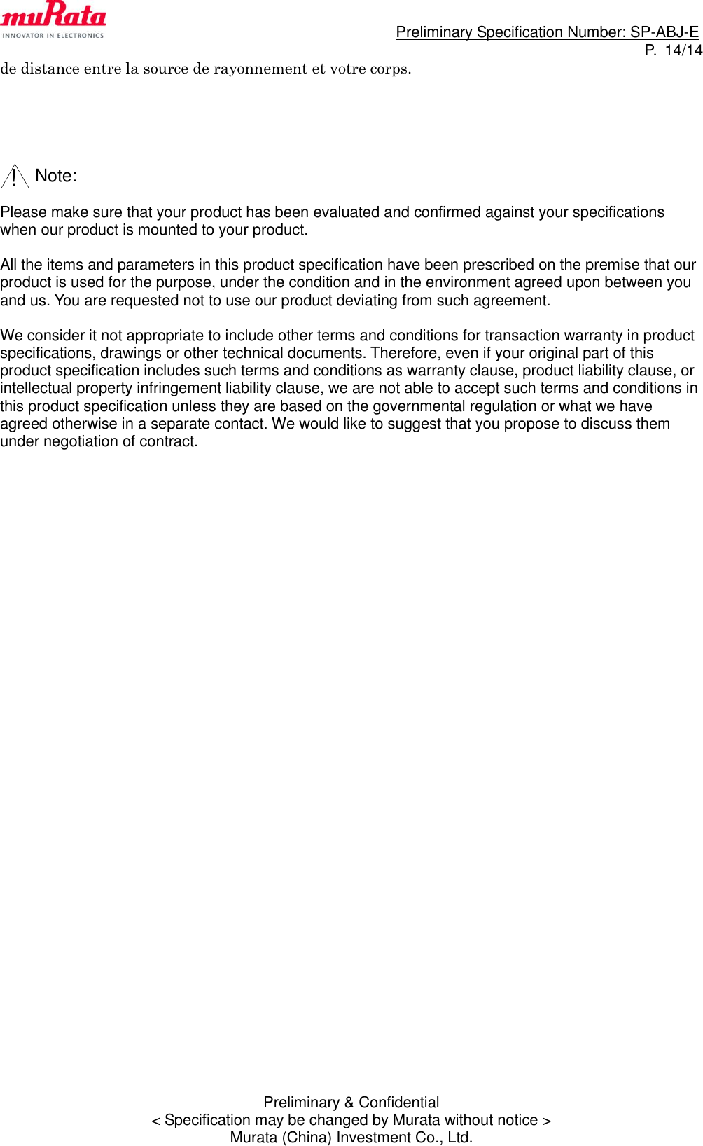                                                                             Preliminary Specification Number: SP-ABJ-E P.  14/14 Preliminary &amp; Confidential &lt; Specification may be changed by Murata without notice &gt; Murata (China) Investment Co., Ltd. de distance entre la source de rayonnement et votre corps.          Note:  Please make sure that your product has been evaluated and confirmed against your specifications when our product is mounted to your product.  All the items and parameters in this product specification have been prescribed on the premise that our product is used for the purpose, under the condition and in the environment agreed upon between you and us. You are requested not to use our product deviating from such agreement.  We consider it not appropriate to include other terms and conditions for transaction warranty in product specifications, drawings or other technical documents. Therefore, even if your original part of this product specification includes such terms and conditions as warranty clause, product liability clause, or intellectual property infringement liability clause, we are not able to accept such terms and conditions in this product specification unless they are based on the governmental regulation or what we have agreed otherwise in a separate contact. We would like to suggest that you propose to discuss them under negotiation of contract.  !