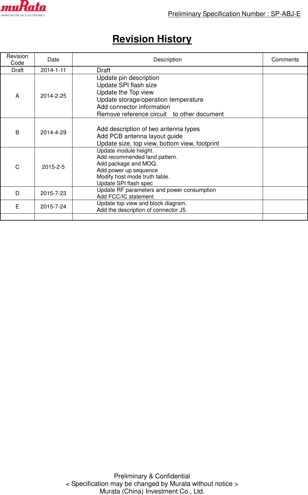                                                 Preliminary Specification Number : SP-ABJ-E  Preliminary &amp; Confidential &lt; Specification may be changed by Murata without notice &gt; Murata (China) Investment Co., Ltd.  Revision History  Revision Code Date Description Comments Draft 2014-1-11  Draft  A 2014-2-25                                      Update pin description Update SPI flash size Update the Top view Update storage/operation temperature Add connector information Remove reference circuit    to other document  B 2014-4-29   Add description of two antenna types Add PCB antenna layout guide Update size, top view, bottom view, footprint  C 2015-2-5  Update module height. Add recommended land pattern. Add package and MOQ. Add power up sequence Modify host mode truth table. Update SPI flash spec  D 2015-7-23  Update RF parameters and power consumption Add FCC/IC statement  E 2015-7-24  Update top view and block diagram. Add the description of connector J5.                 