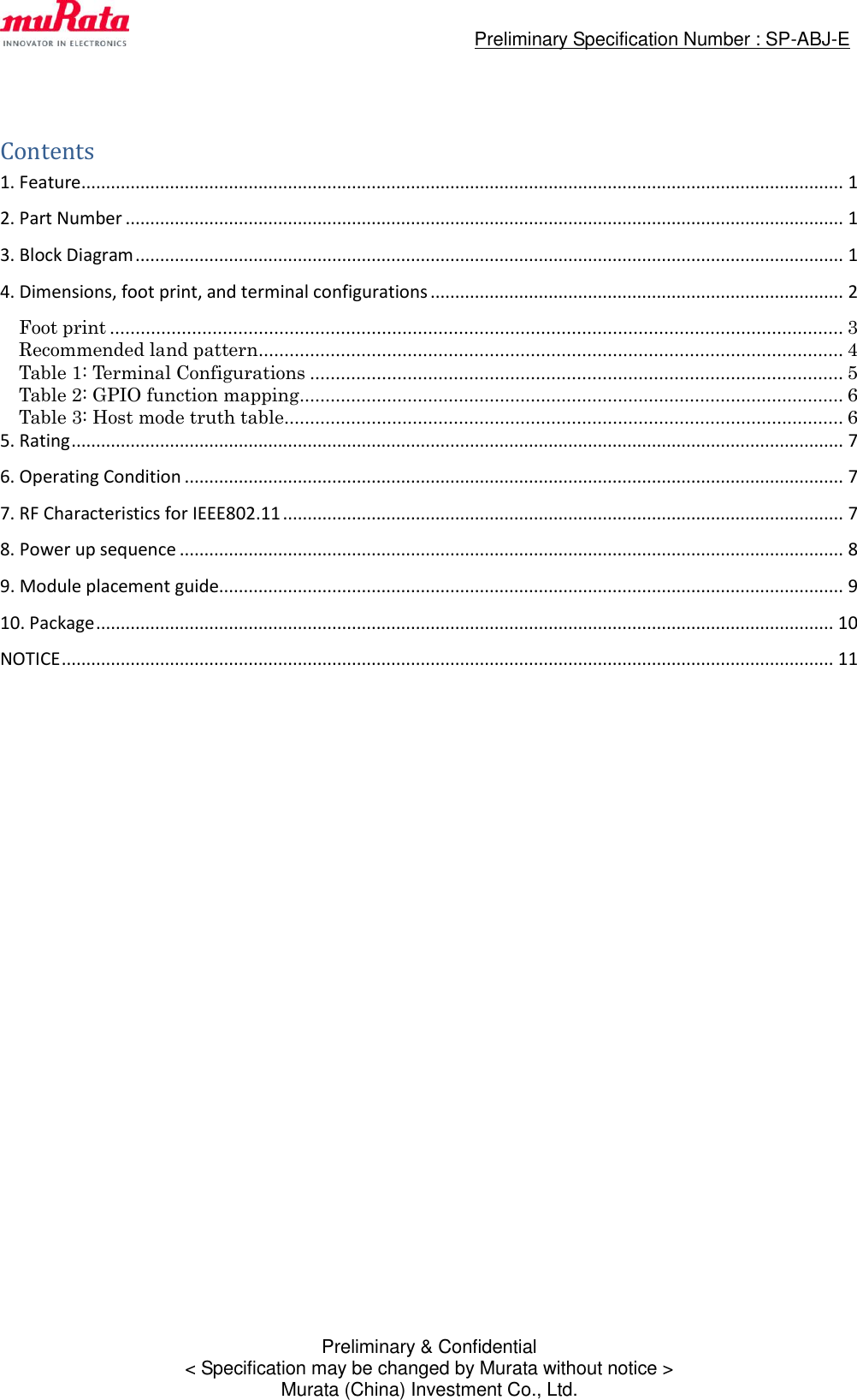                                                 Preliminary Specification Number : SP-ABJ-E  Preliminary &amp; Confidential &lt; Specification may be changed by Murata without notice &gt; Murata (China) Investment Co., Ltd.  Contents 1. Feature ........................................................................................................................................................... 1 2. Part Number .................................................................................................................................................. 1 3. Block Diagram ................................................................................................................................................ 1 4. Dimensions, foot print, and terminal configurations .................................................................................... 2 Foot print ............................................................................................................................................... 3 Recommended land pattern .................................................................................................................. 4 Table 1: Terminal Configurations ........................................................................................................ 5 Table 2: GPIO function mapping .......................................................................................................... 6 Table 3: Host mode truth table ............................................................................................................. 6 5. Rating ............................................................................................................................................................. 7 6. Operating Condition ...................................................................................................................................... 7 7. RF Characteristics for IEEE802.11 .................................................................................................................. 7 8. Power up sequence ....................................................................................................................................... 8 9. Module placement guide............................................................................................................................... 9 10. Package ...................................................................................................................................................... 10 NOTICE ............................................................................................................................................................. 11  