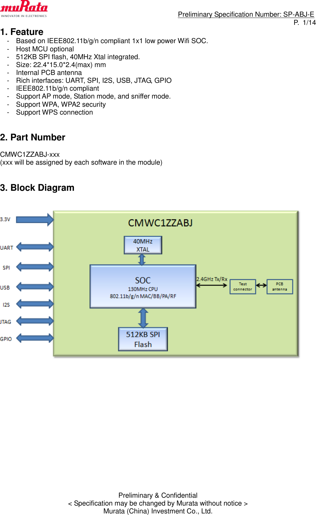                                                                             Preliminary Specification Number: SP-ABJ-E P.  1/14 Preliminary &amp; Confidential &lt; Specification may be changed by Murata without notice &gt; Murata (China) Investment Co., Ltd. 1. Feature -  Based on IEEE802.11b/g/n compliant 1x1 low power Wifi SOC. -  Host MCU optional -  512KB SPI flash, 40MHz Xtal integrated. -  Size: 22.4*15.0*2.4(max) mm -  Internal PCB antenna -  Rich interfaces: UART, SPI, I2S, USB, JTAG, GPIO -  IEEE802.11b/g/n compliant -  Support AP mode, Station mode, and sniffer mode. -  Support WPA, WPA2 security -  Support WPS connection     2. Part Number  CMWC1ZZABJ-xxx (xxx will be assigned by each software in the module)   3. Block Diagram                    