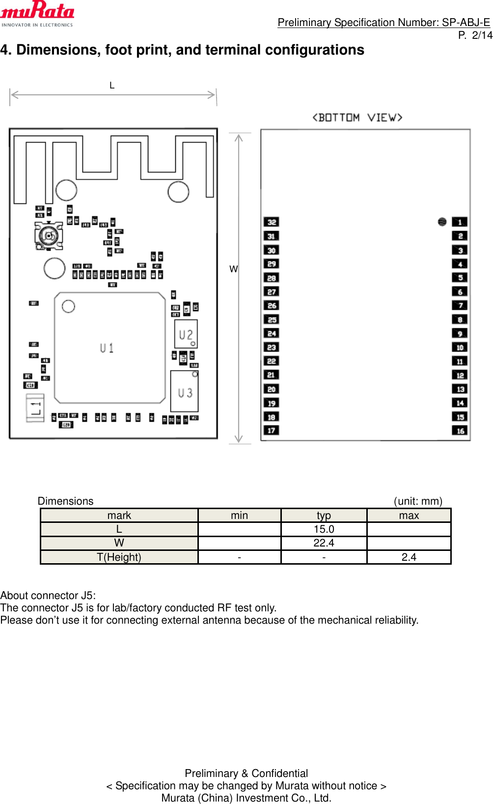                                                                             Preliminary Specification Number: SP-ABJ-E P.  2/14 Preliminary &amp; Confidential &lt; Specification may be changed by Murata without notice &gt; Murata (China) Investment Co., Ltd. 4. Dimensions, foot print, and terminal configurations                               Dimensions                                                        (unit: mm) mark min typ max L  15.0  W  22.4  T(Height) - - 2.4   About connector J5: The connector J5 is for lab/factory conducted RF test only. Please don’t use it for connecting external antenna because of the mechanical reliability.            L W 