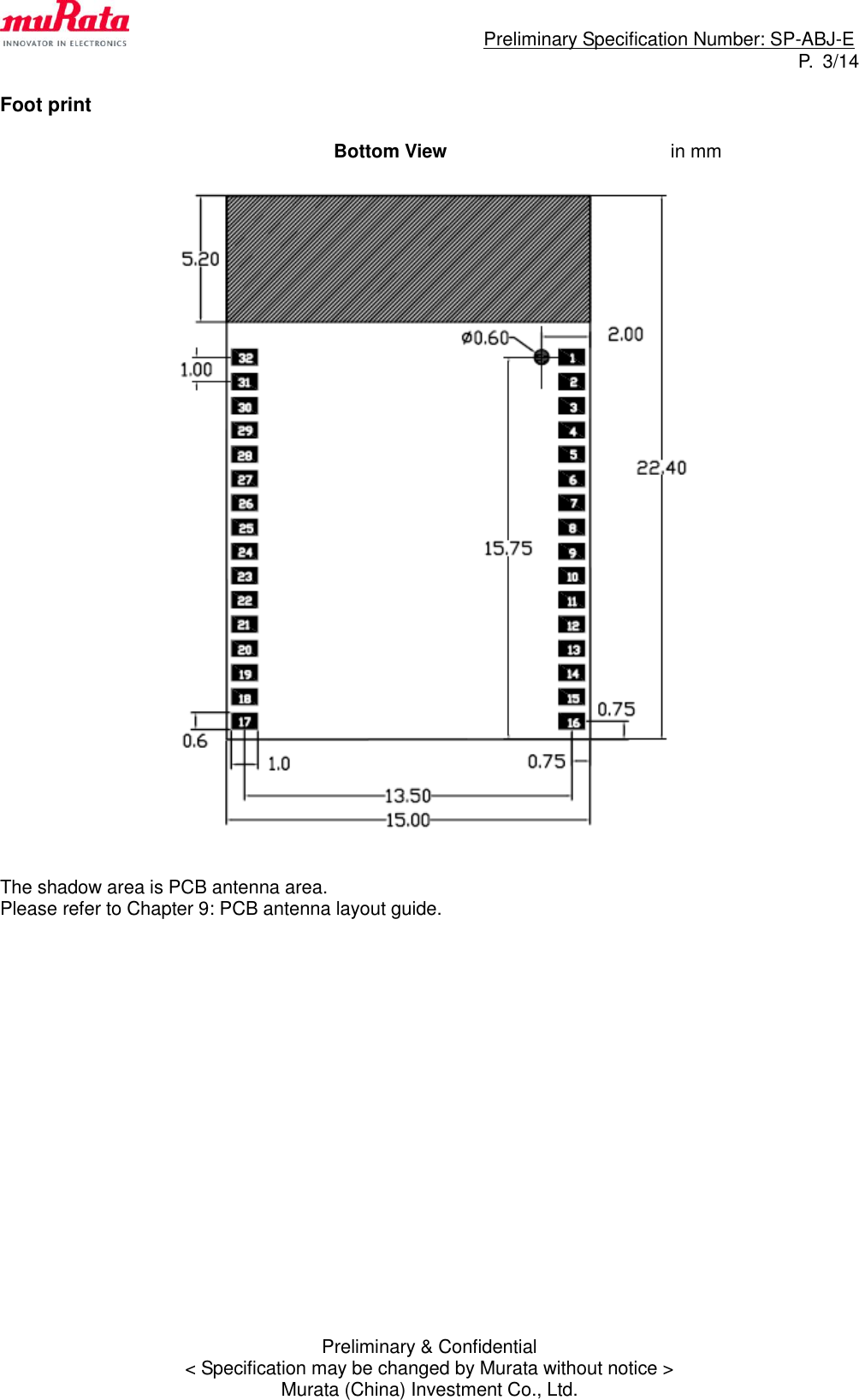                                                                             Preliminary Specification Number: SP-ABJ-E P.  3/14 Preliminary &amp; Confidential &lt; Specification may be changed by Murata without notice &gt; Murata (China) Investment Co., Ltd.  Foot print                       Bottom View        in mm     The shadow area is PCB antenna area. Please refer to Chapter 9: PCB antenna layout guide.                    