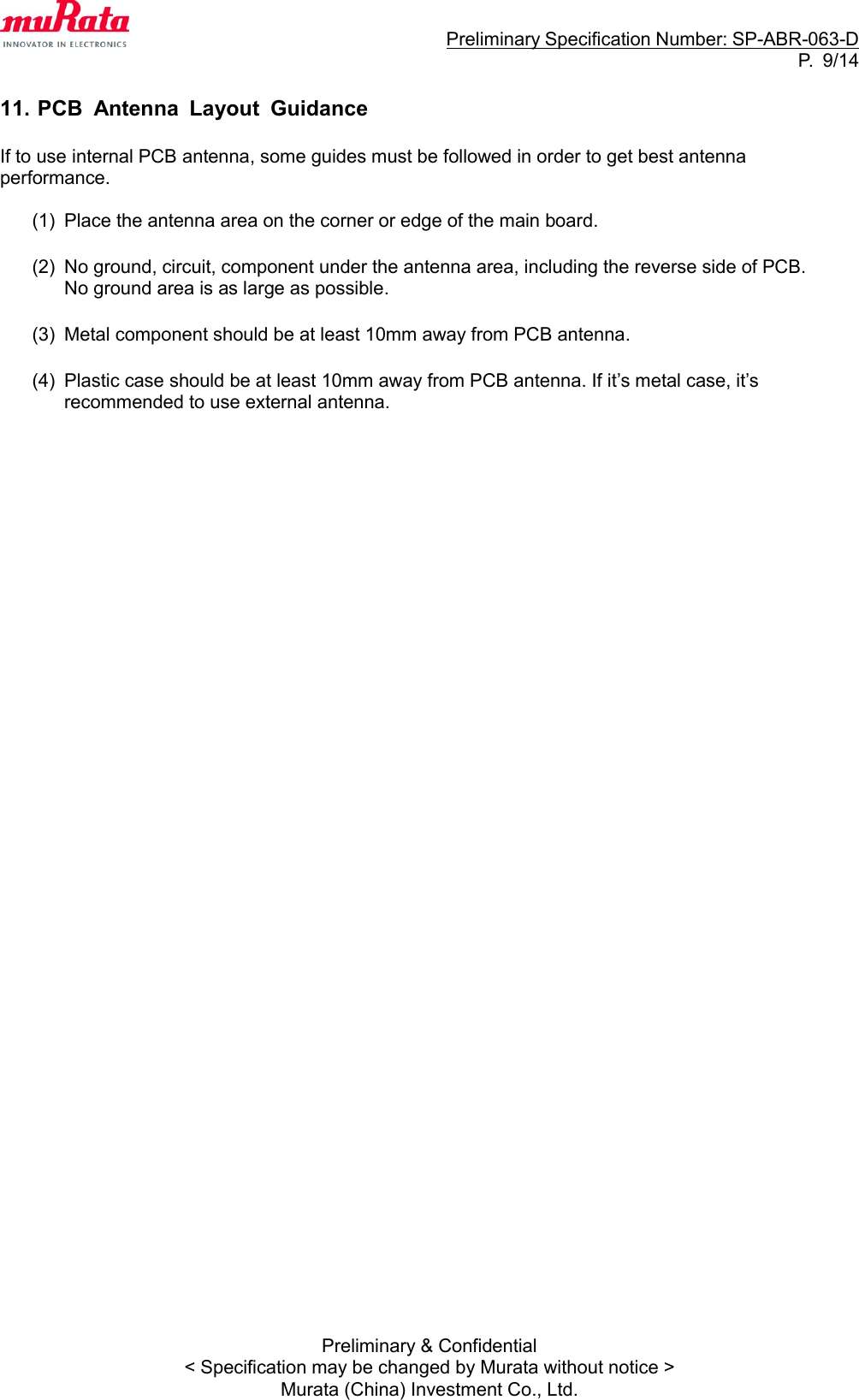                                                                     Preliminary Specification Number: SP-ABR-063-D P.  9/14 Preliminary &amp; Confidential &lt; Specification may be changed by Murata without notice &gt; Murata (China) Investment Co., Ltd.  11. PCB  Antenna  Layout  Guidance  If to use internal PCB antenna, some guides must be followed in order to get best antenna           performance.  (1)  Place the antenna area on the corner or edge of the main board.  (2)  No ground, circuit, component under the antenna area, including the reverse side of PCB.   No ground area is as large as possible.  (3)  Metal component should be at least 10mm away from PCB antenna.  (4)  Plastic case should be at least 10mm away from PCB antenna. If it’s metal case, it’s recommended to use external antenna.                                      