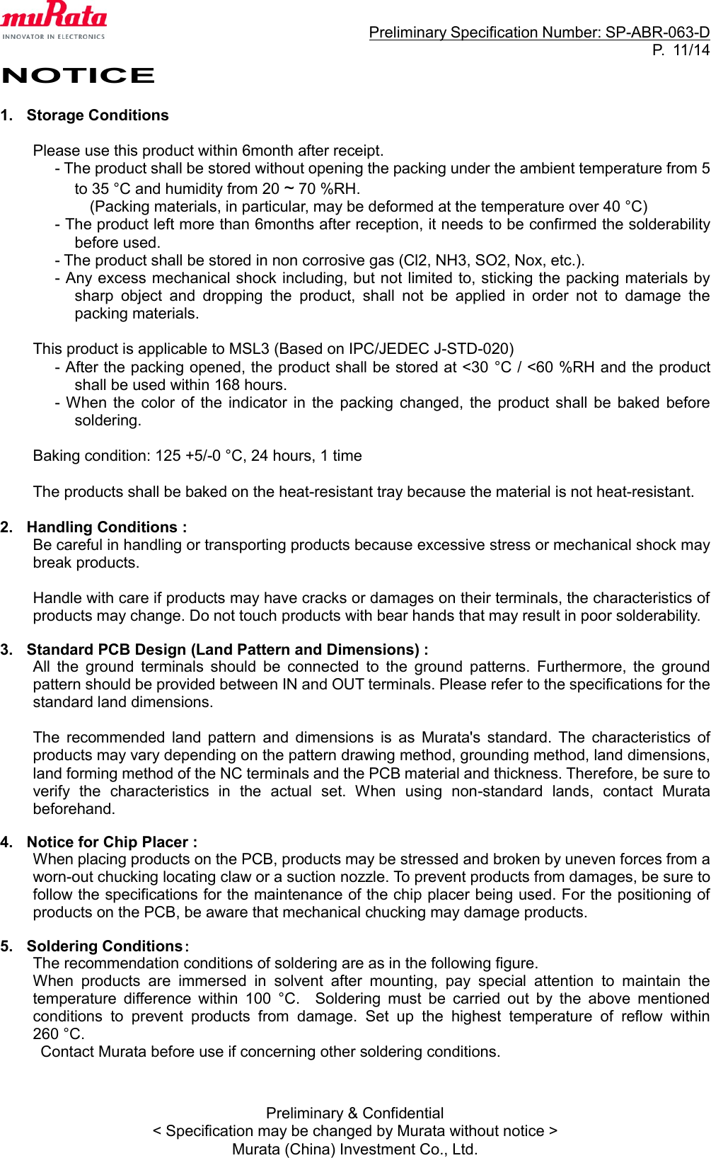                                                                     Preliminary Specification Number: SP-ABR-063-D P.  11/14 Preliminary &amp; Confidential &lt; Specification may be changed by Murata without notice &gt; Murata (China) Investment Co., Ltd. NOTICE  1.  Storage Conditions  Please use this product within 6month after receipt. - The product shall be stored without opening the packing under the ambient temperature from 5 to 35 °C and humidity from 20 ~ 70 %RH. (Packing materials, in particular, may be deformed at the temperature over 40 °C) - The product left more than 6months after reception, it needs to be confirmed the solderability before used. - The product shall be stored in non corrosive gas (Cl2, NH3, SO2, Nox, etc.). - Any excess mechanical shock including, but not limited to, sticking the packing materials by sharp  object  and  dropping  the  product,  shall  not  be  applied  in  order  not  to  damage  the packing materials.  This product is applicable to MSL3 (Based on IPC/JEDEC J-STD-020) - After the packing opened, the product shall be stored at &lt;30 °C / &lt;60 %RH and the product shall be used within 168 hours. - When  the  color of  the  indicator  in  the  packing  changed, the  product  shall  be  baked  before soldering.  Baking condition: 125 +5/-0 °C, 24 hours, 1 time  The products shall be baked on the heat-resistant tray because the material is not heat-resistant.  2.  Handling Conditions : Be careful in handling or transporting products because excessive stress or mechanical shock may break products.  Handle with care if products may have cracks or damages on their terminals, the characteristics of products may change. Do not touch products with bear hands that may result in poor solderability.  3.  Standard PCB Design (Land Pattern and Dimensions) : All  the  ground  terminals  should  be  connected  to  the  ground  patterns.  Furthermore,  the  ground pattern should be provided between IN and OUT terminals. Please refer to the specifications for the standard land dimensions.  The  recommended  land  pattern  and  dimensions  is  as  Murata&apos;s  standard.  The  characteristics  of products may vary depending on the pattern drawing method, grounding method, land dimensions, land forming method of the NC terminals and the PCB material and thickness. Therefore, be sure to verify  the  characteristics  in  the  actual  set.  When  using  non-standard  lands,  contact  Murata beforehand.  4.  Notice for Chip Placer : When placing products on the PCB, products may be stressed and broken by uneven forces from a worn-out chucking locating claw or a suction nozzle. To prevent products from damages, be sure to follow the specifications for the maintenance of the chip placer being used. For the positioning of products on the PCB, be aware that mechanical chucking may damage products.  5.  Soldering Conditions： The recommendation conditions of soldering are as in the following figure. When  products  are  immersed  in  solvent  after  mounting,  pay  special  attention  to  maintain  the temperature  difference  within  100  °C.    Soldering  must  be  carried  out  by  the  above  mentioned conditions  to  prevent  products  from  damage.  Set  up  the  highest  temperature  of  reflow  within 260 °C .   Contact Murata before use if concerning other soldering conditions.     