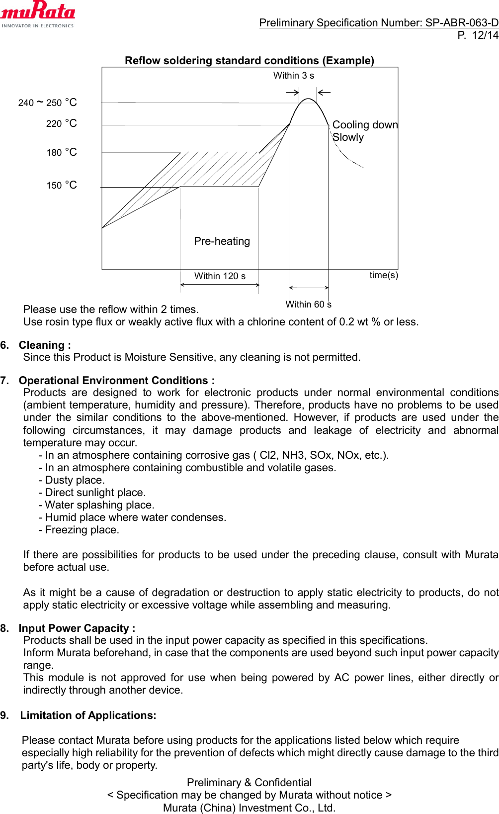                                                                     Preliminary Specification Number: SP-ABR-063-D P.  12/14 Preliminary &amp; Confidential &lt; Specification may be changed by Murata without notice &gt; Murata (China) Investment Co., Ltd.  Reflow soldering standard conditions (Example)                    Please use the reflow within 2 times. Use rosin type flux or weakly active flux with a chlorine content of 0.2 wt % or less.  6.  Cleaning : Since this Product is Moisture Sensitive, any cleaning is not permitted.  7.  Operational Environment Conditions : Products  are  designed  to  work  for  electronic  products  under  normal  environmental  conditions (ambient temperature, humidity and pressure). Therefore, products have no problems to be used under  the  similar  conditions  to  the  above-mentioned.  However,  if  products  are  used  under  the following  circumstances,  it  may  damage  products  and  leakage  of  electricity  and  abnormal temperature may occur. - In an atmosphere containing corrosive gas ( Cl2, NH3, SOx, NOx, etc.). - In an atmosphere containing combustible and volatile gases. - Dusty place. - Direct sunlight place. - Water splashing place. - Humid place where water condenses. - Freezing place.  If there are possibilities for products to be used under the preceding clause, consult with Murata before actual use.  As it might be a cause of degradation or destruction to apply static electricity to products, do not apply static electricity or excessive voltage while assembling and measuring.  8.  Input Power Capacity : Products shall be used in the input power capacity as specified in this specifications. Inform Murata beforehand, in case that the components are used beyond such input power capacity range. This  module  is  not  approved  for  use  when  being  powered  by  AC  power  lines,  either  directly  or indirectly through another device.  9.    Limitation of Applications:  Please contact Murata before using products for the applications listed below which require especially high reliability for the prevention of defects which might directly cause damage to the third party&apos;s life, body or property. Within 120 s Pre-heating  time(s) 220 °C  Within 60 s Cooling down Slowly  180 °C  150 °C  240 ~ 250 °C  Within 3 s 