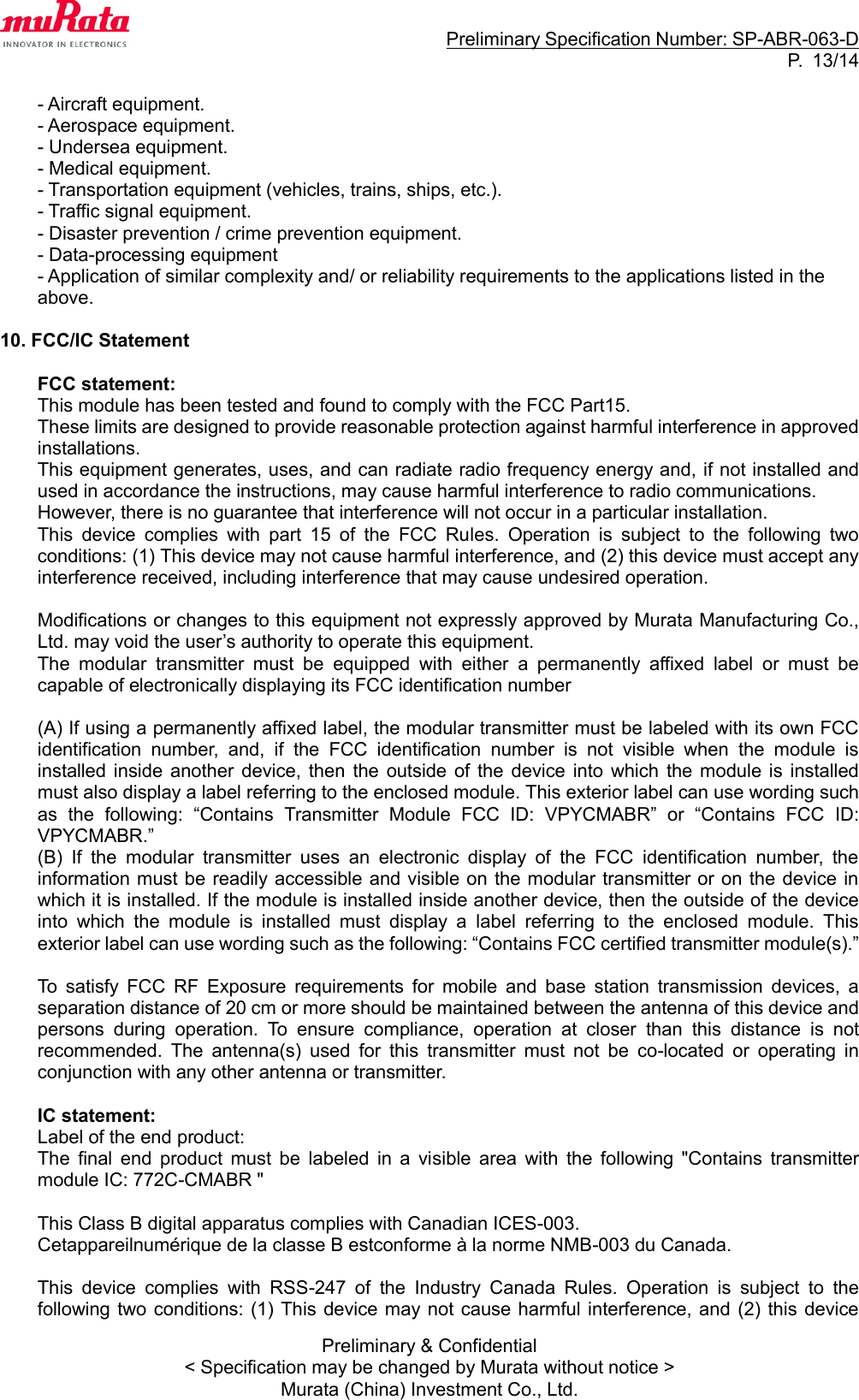                                                                     Preliminary Specification Number: SP-ABR-063-D P.  13/14 Preliminary &amp; Confidential &lt; Specification may be changed by Murata without notice &gt; Murata (China) Investment Co., Ltd.  - Aircraft equipment. - Aerospace equipment. - Undersea equipment. - Medical equipment. - Transportation equipment (vehicles, trains, ships, etc.). - Traffic signal equipment. - Disaster prevention / crime prevention equipment. - Data-processing equipment - Application of similar complexity and/ or reliability requirements to the applications listed in the above.  10. FCC/IC Statement  FCC statement: This module has been tested and found to comply with the FCC Part15.   These limits are designed to provide reasonable protection against harmful interference in approved installations.   This equipment generates, uses, and can radiate radio frequency energy and, if not installed and used in accordance the instructions, may cause harmful interference to radio communications. However, there is no guarantee that interference will not occur in a particular installation.   This  device  complies  with  part  15  of  the  FCC  Rules.  Operation  is  subject  to  the  following  two conditions: (1) This device may not cause harmful interference, and (2) this device must accept any interference received, including interference that may cause undesired operation.  Modifications or changes to this equipment not expressly approved by Murata Manufacturing Co., Ltd. may void the user’s authority to operate this equipment. The  modular  transmitter  must  be  equipped  with  either  a  permanently  affixed  label  or  must  be capable of electronically displaying its FCC identification number  (A) If using a permanently affixed label, the modular transmitter must be labeled with its own FCC identification  number,  and,  if  the  FCC  identification  number  is  not  visible  when  the  module  is installed inside another  device,  then  the  outside  of  the  device  into  which  the module  is  installed must also display a label referring to the enclosed module. This exterior label can use wording such as  the  following:  “Contains  Transmitter  Module  FCC  ID:  VPYCMABR”  or  “Contains  FCC  ID: VPYCMABR.” (B)  If  the  modular  transmitter  uses  an  electronic  display  of  the  FCC  identification  number,  the information must be readily accessible and visible on the modular transmitter or on the device in which it is installed. If the module is installed inside another device, then the outside of the device into  which  the  module  is  installed  must  display  a  label  referring  to  the  enclosed  module.  This exterior label can use wording such as the following: “Contains FCC certified transmitter module(s).”  To  satisfy  FCC  RF  Exposure  requirements  for  mobile  and  base  station  transmission  devices,  a separation distance of 20 cm or more should be maintained between the antenna of this device and persons  during  operation.  To  ensure  compliance,  operation  at  closer  than  this  distance  is  not recommended.  The  antenna(s)  used  for  this  transmitter  must  not  be  co-located  or  operating  in conjunction with any other antenna or transmitter.  IC statement: Label of the end product: The  final  end  product  must  be  labeled  in  a  visible  area  with  the  following  &quot;Contains  transmitter module IC: 772C-CMABR &quot;  This Class B digital apparatus complies with Canadian ICES-003. Cetappareilnumérique de la classe B estconforme à la norme NMB-003 du Canada.  This  device  complies  with  RSS-247  of  the  Industry  Canada  Rules.  Operation  is  subject  to  the following two conditions: (1)  This  device may  not cause harmful interference, and  (2)  this  device 