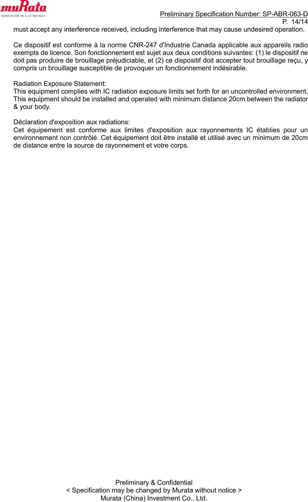                                                                     Preliminary Specification Number: SP-ABR-063-D P.  14/14 Preliminary &amp; Confidential &lt; Specification may be changed by Murata without notice &gt; Murata (China) Investment Co., Ltd. must accept any interference received, including interference that may cause undesired operation.  Ce dispositif est conforme à la norme CNR-247 d&apos;Industrie Canada applicable aux appareils radio exempts de licence. Son fonctionnement est sujet aux deux conditions suivantes: (1) le dispositif ne doit pas produire de brouillage préjudiciable, et (2) ce dispositif doit accepter tout brouillage reçu, y compris un brouillage susceptible de provoquer un fonctionnement indésirable.  Radiation Exposure Statement: This equipment complies with IC radiation exposure limits set forth for an uncontrolled environment. This equipment should be installed and operated with minimum distance 20cm between the radiator &amp; your body.  Déclaration d&apos;exposition aux radiations:   Cet  équipement  est  conforme  aux  limites  d&apos;exposition  aux  rayonnements  IC  établies  pour  un environnement non contrôlé. Cet équipement doit être installé et utilisé avec un minimum de 20cm de distance entre la source de rayonnement et votre corps.  