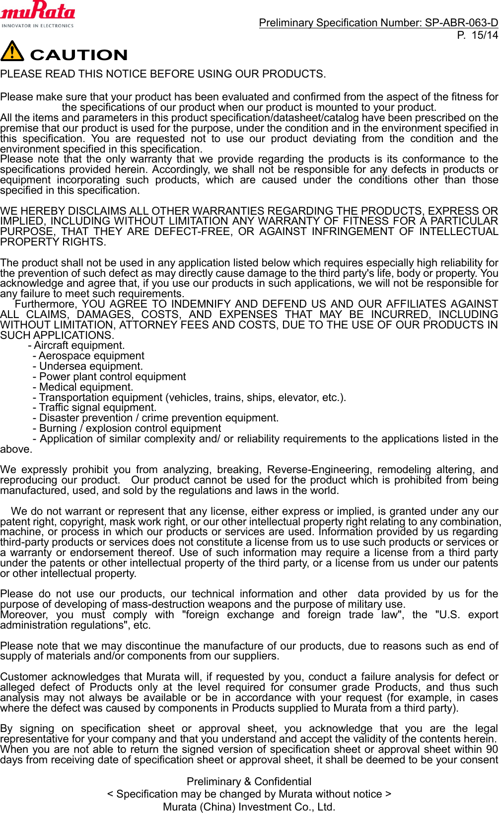                                                                     Preliminary Specification Number: SP-ABR-063-D P.  15/14 Preliminary &amp; Confidential &lt; Specification may be changed by Murata without notice &gt; Murata (China) Investment Co., Ltd.  CAUTION PLEASE READ THIS NOTICE BEFORE USING OUR PRODUCTS.  Please make sure that your product has been evaluated and confirmed from the aspect of the fitness for the specifications of our product when our product is mounted to your product. All the items and parameters in this product specification/datasheet/catalog have been prescribed on the premise that our product is used for the purpose, under the condition and in the environment specified in this  specification.  You  are  requested  not  to  use  our  product  deviating  from  the  condition  and  the environment specified in this specification. Please  note  that  the  only  warranty  that  we  provide  regarding  the  products  is  its  conformance  to  the specifications provided herein. Accordingly, we shall not be responsible for any defects in products or equipment  incorporating  such  products,  which  are  caused  under  the  conditions  other  than  those specified in this specification.  WE HEREBY DISCLAIMS ALL OTHER WARRANTIES REGARDING THE PRODUCTS, EXPRESS OR IMPLIED, INCLUDING WITHOUT LIMITATION ANY WARRANTY OF FITNESS FOR A PARTICULAR PURPOSE,  THAT  THEY  ARE  DEFECT-FREE,  OR  AGAINST  INFRINGEMENT  OF  INTELLECTUAL PROPERTY RIGHTS.  The product shall not be used in any application listed below which requires especially high reliability for the prevention of such defect as may directly cause damage to the third party&apos;s life, body or property. You acknowledge and agree that, if you use our products in such applications, we will not be responsible for any failure to meet such requirements. Furthermore,  YOU  AGREE TO INDEMNIFY AND  DEFEND US AND OUR AFFILIATES AGAINST ALL  CLAIMS,  DAMAGES,  COSTS,  AND  EXPENSES  THAT  MAY  BE  INCURRED,  INCLUDING WITHOUT LIMITATION, ATTORNEY FEES AND COSTS, DUE TO THE USE OF OUR PRODUCTS IN SUCH APPLICATIONS. - Aircraft equipment. - Aerospace equipment   - Undersea equipment. - Power plant control equipment - Medical equipment. - Transportation equipment (vehicles, trains, ships, elevator, etc.). - Traffic signal equipment. - Disaster prevention / crime prevention equipment. - Burning / explosion control equipment - Application of similar complexity and/ or reliability requirements to the applications listed in the above.  We  expressly  prohibit  you  from  analyzing,  breaking,  Reverse-Engineering,  remodeling  altering,  and reproducing our product.    Our product cannot be used for the product which is prohibited from being manufactured, used, and sold by the regulations and laws in the world.  We do not warrant or represent that any license, either express or implied, is granted under any our patent right, copyright, mask work right, or our other intellectual property right relating to any combination, machine, or process in which our products or services are used. Information provided by us regarding third-party products or services does not constitute a license from us to use such products or services or a warranty or  endorsement thereof.  Use of such information may require a license from a  third  party under the patents or other intellectual property of the third party, or a license from us under our patents or other intellectual property.  Please  do  not  use  our  products,  our  technical  information  and  other    data  provided  by  us  for  the purpose of developing of mass-destruction weapons and the purpose of military use. Moreover,  you  must  comply  with  &quot;foreign  exchange  and  foreign  trade  law&quot;,  the  &quot;U.S.  export administration regulations&quot;, etc.    Please note that we may discontinue the manufacture of our products, due to reasons such as end of supply of materials and/or components from our suppliers.  Customer acknowledges that Murata will, if requested by you, conduct a  failure analysis for defect or alleged  defect  of  Products  only  at  the  level  required  for  consumer  grade  Products,  and  thus  such analysis  may  not  always  be  available  or  be  in  accordance  with  your  request  (for  example,  in  cases where the defect was caused by components in Products supplied to Murata from a third party).  By  signing  on  specification  sheet  or  approval  sheet,  you  acknowledge  that  you  are  the  legal representative for your company and that you understand and accept the validity of the contents herein. When you are not able to return the signed version of specification sheet or approval sheet within 90 days from receiving date of specification sheet or approval sheet, it shall be deemed to be your consent 