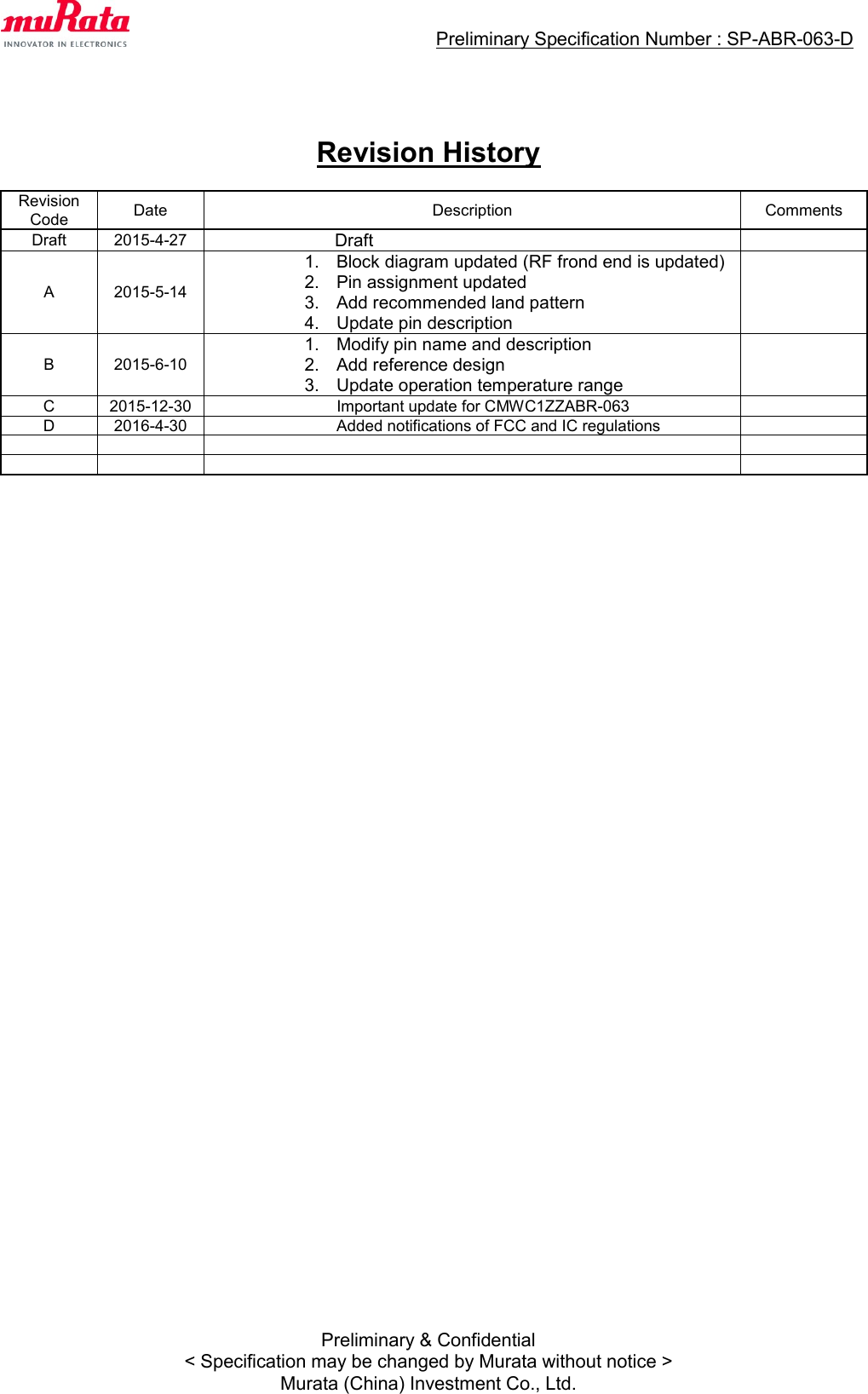                                  Preliminary Specification Number : SP-ABR-063-D  Preliminary &amp; Confidential &lt; Specification may be changed by Murata without notice &gt; Murata (China) Investment Co., Ltd.    Revision History  Revision Code Date Description Comments Draft 2015-4-27  Draft  A 2015-5-14  1.  Block diagram updated (RF frond end is updated) 2.  Pin assignment updated 3.  Add recommended land pattern 4.  Update pin description  B 2015-6-10  1.  Modify pin name and description 2.  Add reference design 3.  Update operation temperature range  C 2015-12-30                  Important update for CMWC1ZZABR-063  D 2016-4-30  Added notifications of FCC and IC regulations                         