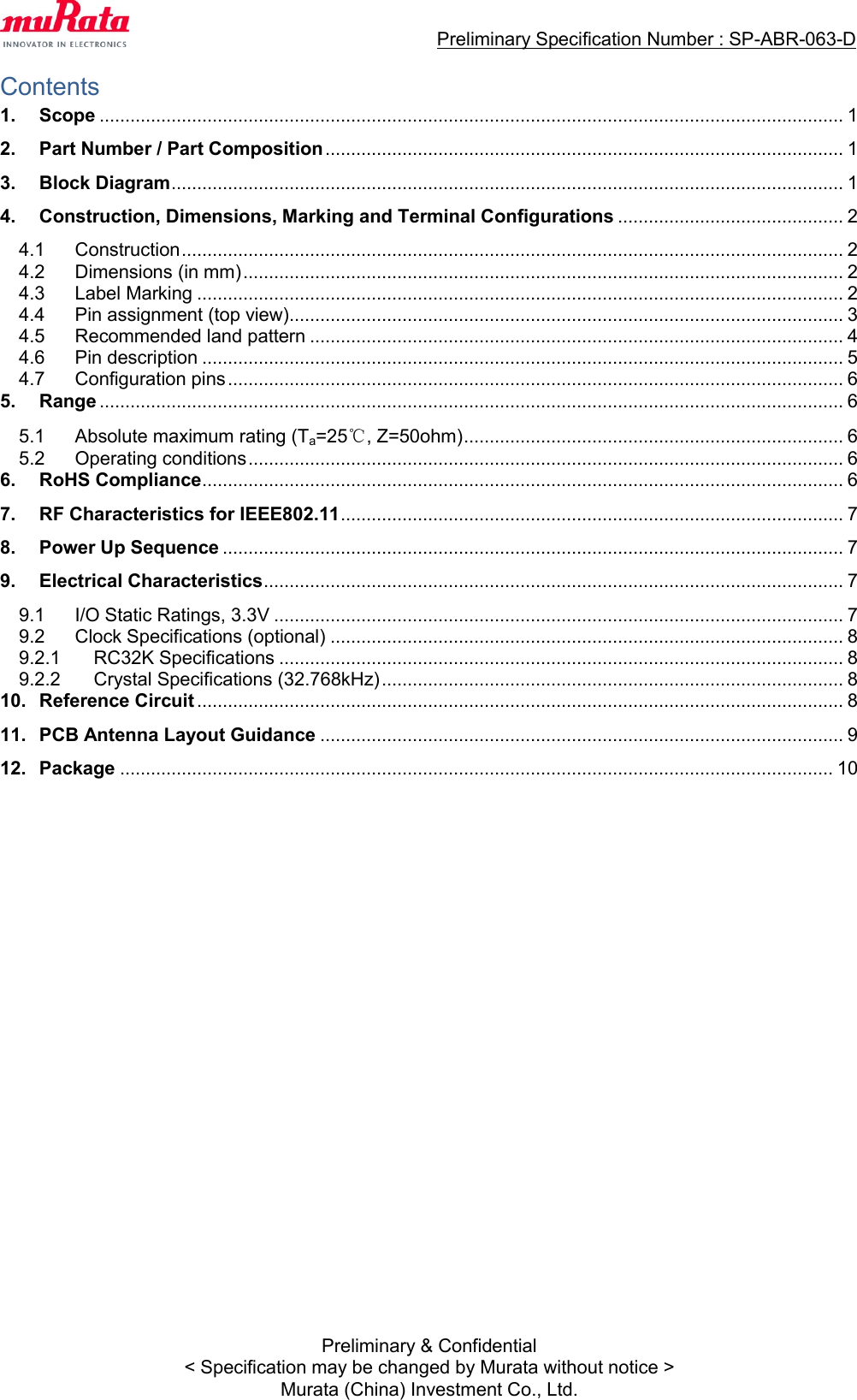                                  Preliminary Specification Number : SP-ABR-063-D  Preliminary &amp; Confidential &lt; Specification may be changed by Murata without notice &gt; Murata (China) Investment Co., Ltd. Contents 1. Scope ................................................................................................................................................. 1 2. Part Number / Part Composition ..................................................................................................... 1 3. Block Diagram ................................................................................................................................... 1 4. Construction, Dimensions, Marking and Terminal Configurations ............................................ 2 4.1  Construction ................................................................................................................................. 2 4.2  Dimensions (in mm) ..................................................................................................................... 2 4.3  Label Marking .............................................................................................................................. 2 4.4  Pin assignment (top view)............................................................................................................ 3 4.5  Recommended land pattern ........................................................................................................ 4 4.6  Pin description ............................................................................................................................. 5 4.7  Configuration pins ........................................................................................................................ 6 5. Range ................................................................................................................................................. 6 5.1  Absolute maximum rating (Ta=25℃, Z=50ohm) .......................................................................... 6 5.2  Operating conditions .................................................................................................................... 6 6. RoHS Compliance ............................................................................................................................. 6 7. RF Characteristics for IEEE802.11 .................................................................................................. 7 8. Power Up Sequence ......................................................................................................................... 7 9. Electrical Characteristics ................................................................................................................. 7 9.1  I/O Static Ratings, 3.3V ............................................................................................................... 7 9.2  Clock Specifications (optional) .................................................................................................... 8 9.2.1  RC32K Specifications .............................................................................................................. 8 9.2.2  Crystal Specifications (32.768kHz) .......................................................................................... 8 10. Reference Circuit .............................................................................................................................. 8 11. PCB Antenna Layout Guidance ...................................................................................................... 9 12. Package ........................................................................................................................................... 10  