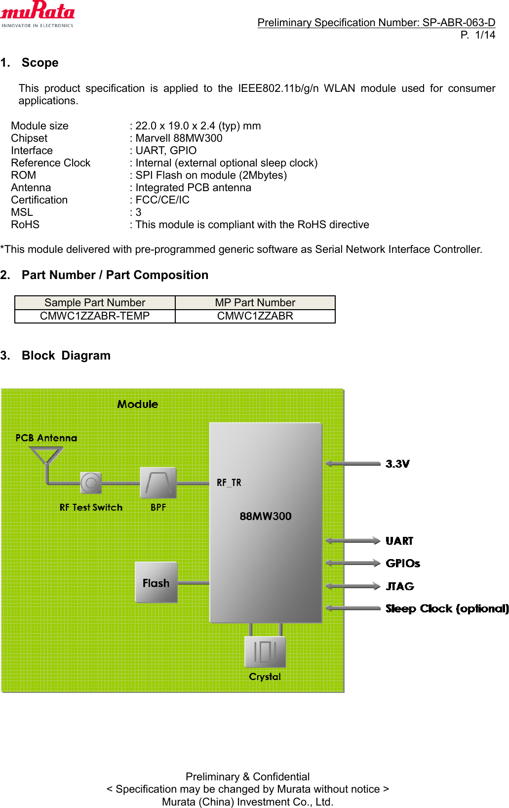                                                                     Preliminary Specification Number: SP-ABR-063-D P.  1/14 Preliminary &amp; Confidential &lt; Specification may be changed by Murata without notice &gt; Murata (China) Investment Co., Ltd.  1.  Scope  This  product  specification  is  applied  to  the  IEEE802.11b/g/n  WLAN  module  used  for  consumer applications.  Module size    : 22.0 x 19.0 x 2.4 (typ) mm Chipset    : Marvell 88MW300 Interface    : UART, GPIO Reference Clock    : Internal (external optional sleep clock) ROM      : SPI Flash on module (2Mbytes) Antenna                             : Integrated PCB antenna Certification    : FCC/CE/IC MSL        : 3 RoHS     : This module is compliant with the RoHS directive  *This module delivered with pre-programmed generic software as Serial Network Interface Controller.  2.  Part Number / Part Composition  Sample Part Number MP Part Number CMWC1ZZABR-TEMP CMWC1ZZABR   3.  Block  Diagram          