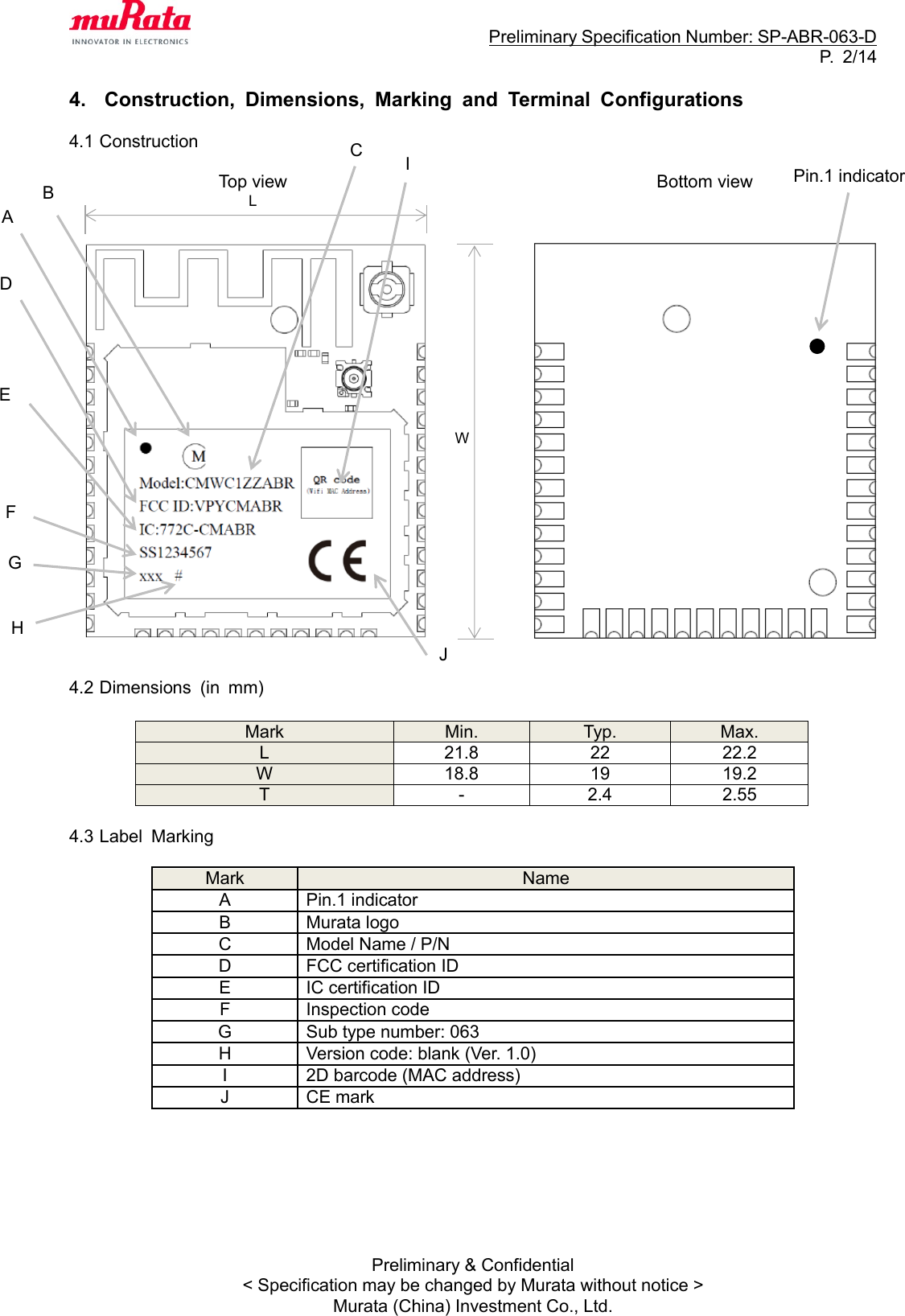                                                                     Preliminary Specification Number: SP-ABR-063-D P.  2/14 Preliminary &amp; Confidential &lt; Specification may be changed by Murata without notice &gt; Murata (China) Investment Co., Ltd.  4.  Construction,  Dimensions,  Marking  and  Terminal  Configurations  4.1 Construction                   Top view                                          Bottom view                         4.2 Dimensions  (in  mm)   Mark Min. Typ. Max. L 21.8 22 22.2 W 18.8 19 19.2 T - 2.4 2.55  4.3 Label  Marking  Mark Name A Pin.1 indicator B Murata logo C Model Name / P/N D FCC certification ID E IC certification ID F Inspection code G Sub type number: 063 H Version code: blank (Ver. 1.0) I 2D barcode (MAC address) J CE mark        L W C D E F G H I Pin.1 indicator A B J 