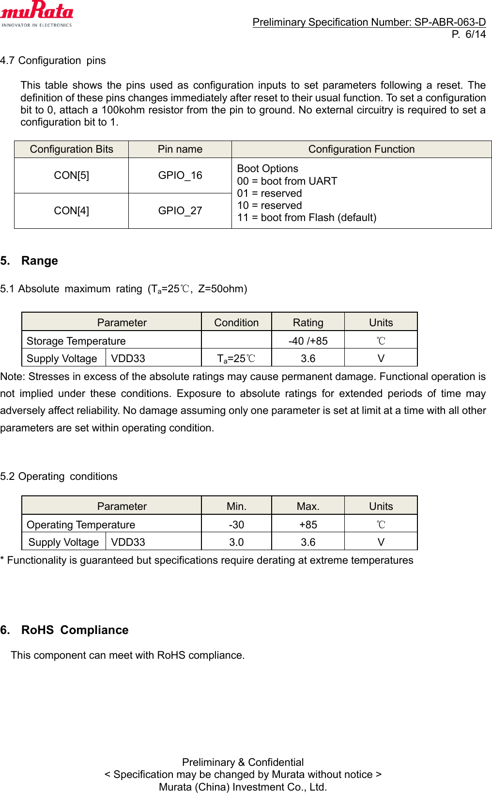                                                                     Preliminary Specification Number: SP-ABR-063-D P.  6/14 Preliminary &amp; Confidential &lt; Specification may be changed by Murata without notice &gt; Murata (China) Investment Co., Ltd.  4.7 Configuration  pins  This  table  shows  the pins  used  as  configuration  inputs  to  set  parameters  following  a  reset.  The definition of these pins changes immediately after reset to their usual function. To set a configuration bit to 0, attach a 100kohm resistor from the pin to ground. No external circuitry is required to set a configuration bit to 1.  Configuration Bits Pin name Configuration Function CON[5] GPIO_16 Boot Options 00 = boot from UART 01 = reserved 10 = reserved   11 = boot from Flash (default) CON[4] GPIO_27   5.  Range  5.1 Absolute  maximum  rating  (Ta=25℃,  Z=50ohm)    Parameter Condition Rating Units Storage Temperature  -40 /+85 ℃ Supply Voltage VDD33 Ta=25℃ 3.6 V Note: Stresses in excess of the absolute ratings may cause permanent damage. Functional operation is not  implied  under  these  conditions.  Exposure  to  absolute  ratings  for  extended  periods  of  time  may adversely affect reliability. No damage assuming only one parameter is set at limit at a time with all other parameters are set within operating condition.   5.2 Operating  conditions  Parameter Min. Max. Units Operating Temperature -30 +85 ℃ Supply Voltage VDD33 3.0 3.6 V * Functionality is guaranteed but specifications require derating at extreme temperatures     6.  RoHS  Compliance  This component can meet with RoHS compliance.        