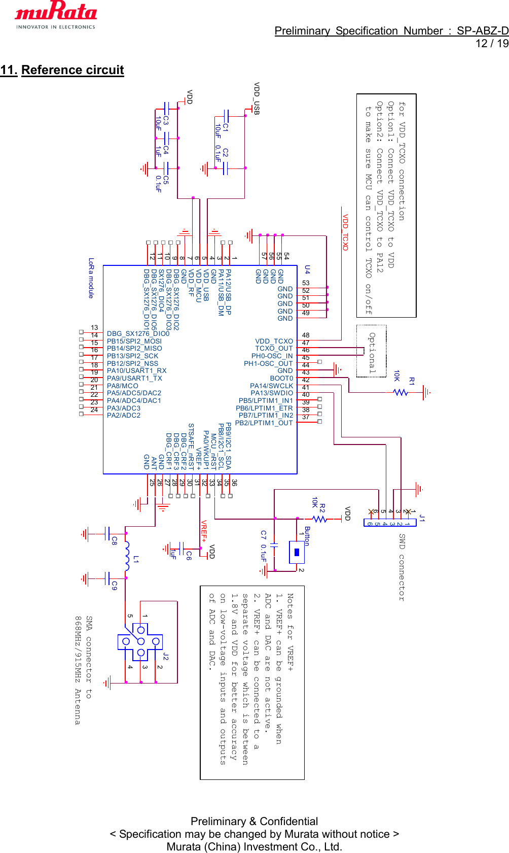                                                             Preliminary  Specification  Number  :  SP-ABZ-D  12 / 19  Preliminary &amp; Confidential &lt; Specification may be changed by Murata without notice &gt; Murata (China) Investment Co., Ltd. 11. Reference circuit    U4LoRa module PA12/USB_DP1PA11/USB_DM2GND3VDD_USB4VDD_MCU5VDD_RF6GND7DBG_SX1276_DIO28DBG_SX1276_DIO39SX1276_DIO410DBG_SX1276_DIO511DBG_SX1276_DIO112DBG_SX1276_DIO013PB15/SPI2_MOSI14PB14/SPI2_MISO15PB13/SPI2_SCK16PB12/SPI2_NSS17PA10/USART1_RX18PA9/USART1_TX19PA8/MCO20PA5/ADC5/DAC221PA4/ADC4/DAC122PA3/ADC323PA2/ADC224GND 25ANT 26GND 27DBG_CRF1 28DBG_CRF3 29DBG_CRF2 30STSAFE_nRST 31VREF+ 32PA0/WKUP1 33MCU_nRST 34PB8/I2C1_SCL 35PB9/I2C1_SDA 36PB2/LPTIM1_OUT 37PB7/LPTIM1_IN2 38PB6/LPTIM1_ETR 39PA13/SWDIO 41PA14/SWCLK 42BOOT0 43GND 44PB5/LPTIM1_IN1 40PH1-OSC_OUT 45PH0-OSC_IN 46TCXO_OUT 47VDD_TCXO 48GND 49GND 50GND 51GND 52GND 53GND54GND55GND56GND57C310uFC50.1uFJ1112233445566Notes for VREF+1. VREF+ can be grounded when ADC and DAC are not active.2. VREF+ can be connected to a separate voltage which is between 1.8V and VDD for better accuracy on low-voltage inputs and outputs of ADC and DAC.C61uFVDD_TCXOButton1 2C7 0.1uFVDDR210KJ2 23415SMA connector to 868MHz/915MHz AntennaC41uFVDDVDD_USBC8 C9SWD connectorL1VDDR110Kfor VDD_TCXO connectionOption1: Connect VDD_TCXO to VDDOption2: Connect VDD_TCXO to PA12  to make sure MCU can control TCXO on/offVREF+C110uFC20.1uFOptional