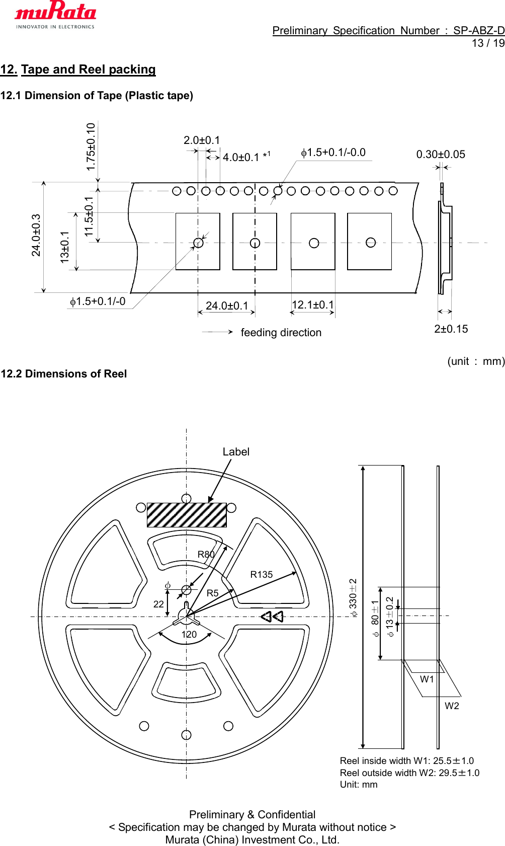                                                             Preliminary  Specification  Number  :  SP-ABZ-D  13 / 19  Preliminary &amp; Confidential &lt; Specification may be changed by Murata without notice &gt; Murata (China) Investment Co., Ltd. 12. Tape and Reel packing  12.1 Dimension of Tape (Plastic tape)                       (unit  :  mm) 12.2 Dimensions of Reel                                    2.0±0.1 1.75±0.10 0.30±0.05 24.0±0.1 11.5±0.1 13±0.1 1.5+0.1/-0.0 24.0±0.3 feeding direction 4.0±0.1 *1 12.1±0.1 1.5+0.1/-0 2±0.15 W1 W2 R80 R135 R55 22   φ10 120°  φ330±2 φ 80±1  φ13±0.2 Label Reel inside width W1: 25.5±1.0 Reel outside width W2: 29.5±1.0 Unit: mm 