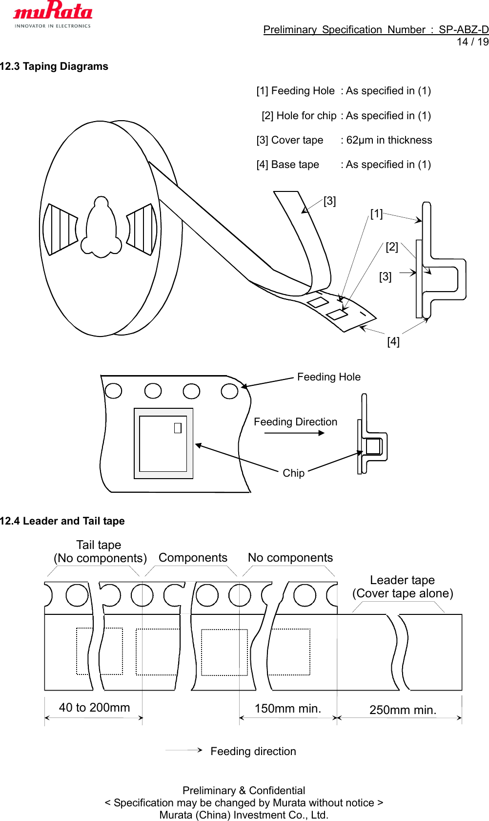                                                             Preliminary  Specification  Number  :  SP-ABZ-D  14 / 19  Preliminary &amp; Confidential &lt; Specification may be changed by Murata without notice &gt; Murata (China) Investment Co., Ltd. 12.3 Taping Diagrams  [1] Feeding Hole  : As specified in (1)   [2] Hole for chip : As specified in (1)  [3] Cover tape  : 62μm in thickness  [4] Base tape  : As specified in (1)                             12.4 Leader and Tail tape                    40 to 200mm (No components) Components No components Feeding direction Leader tape (Cover tape alone) 150mm min. 250mm min. Tail tape Feeding Hole Chip Feeding Direction  [2][3][4][3][1]