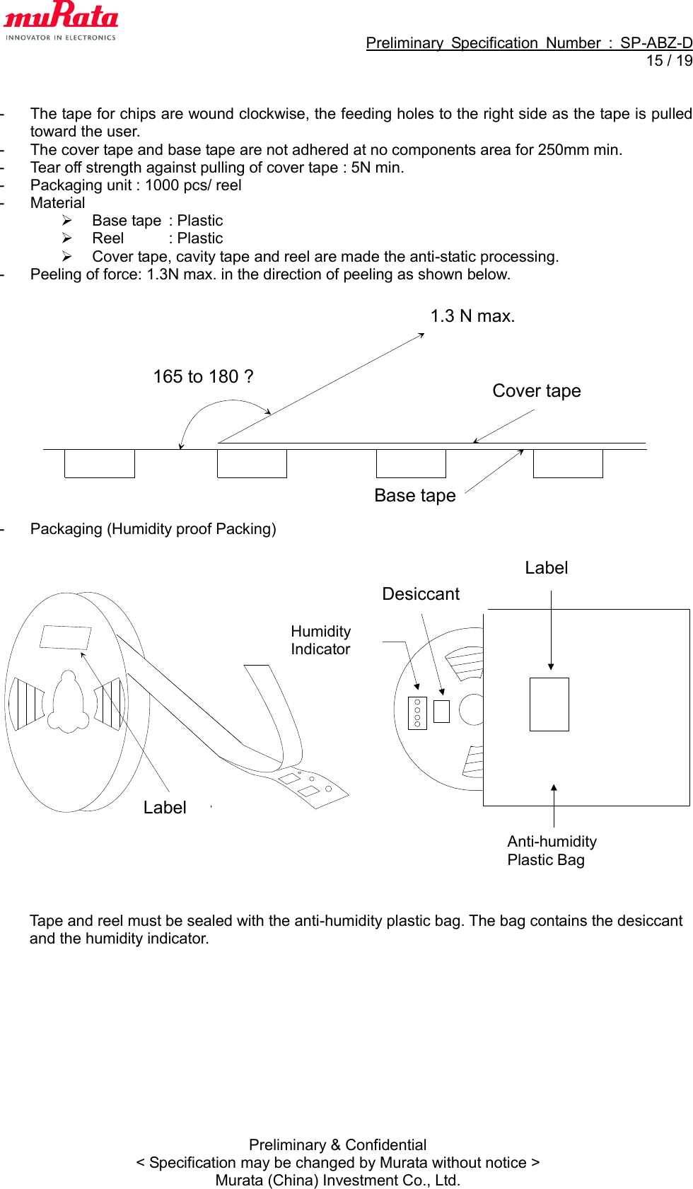                                                             Preliminary  Specification  Number  :  SP-ABZ-D  15 / 19  Preliminary &amp; Confidential &lt; Specification may be changed by Murata without notice &gt; Murata (China) Investment Co., Ltd.  -  The tape for chips are wound clockwise, the feeding holes to the right side as the tape is pulled toward the user. -  The cover tape and base tape are not adhered at no components area for 250mm min. -  Tear off strength against pulling of cover tape : 5N min. -  Packaging unit : 1000 pcs/ reel -  Material     Base tape  : Plastic  Reel  : Plastic   Cover tape, cavity tape and reel are made the anti-static processing. -  Peeling of force: 1.3N max. in the direction of peeling as shown below.              -  Packaging (Humidity proof Packing)                        Tape and reel must be sealed with the anti-humidity plastic bag. The bag contains the desiccant and the humidity indicator.  165 to 180 ?0.7 N max.Base tape Cover tape 1.3 N max. 　 湿度イ ン ジケ－タ乾燥剤表示ラ べル防湿梱包袋表示ラ ベルLabel Label Desiccant Humidity Indicator Anti-humidity Plastic Bag 