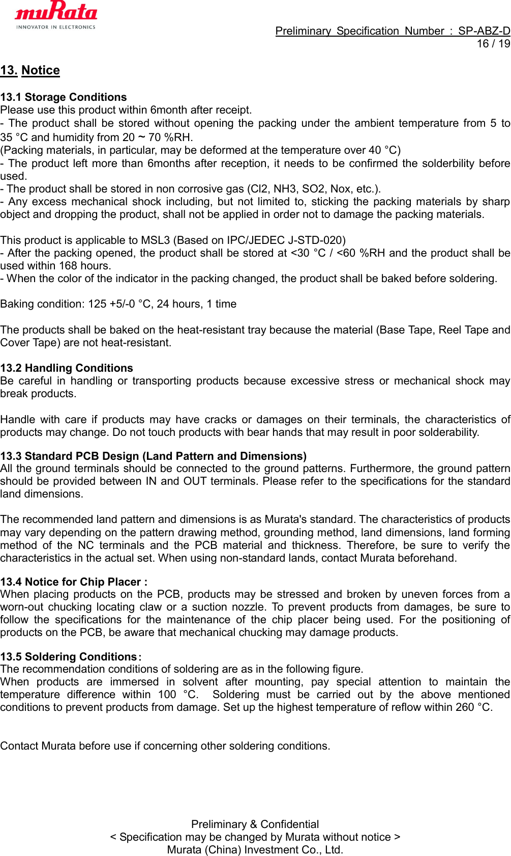                                                             Preliminary  Specification  Number  :  SP-ABZ-D  16 / 19  Preliminary &amp; Confidential &lt; Specification may be changed by Murata without notice &gt; Murata (China) Investment Co., Ltd. 13. Notice  13.1 Storage Conditions Please use this product within 6month after receipt. -  The  product  shall  be stored  without  opening the  packing  under  the  ambient temperature from  5  to 35 °C and humidity from 20 ~ 70 %RH. (Packing materials, in particular, may be deformed at the temperature over 40 °C) - The  product left more than 6months after reception, it needs to  be confirmed the  solderbility before used. - The product shall be stored in non corrosive gas (Cl2, NH3, SO2, Nox, etc.). -  Any  excess  mechanical  shock  including,  but  not  limited to,  sticking  the  packing materials  by  sharp object and dropping the product, shall not be applied in order not to damage the packing materials.  This product is applicable to MSL3 (Based on IPC/JEDEC J-STD-020) - After the packing opened, the product shall be stored at &lt;30 °C / &lt;60 %RH and the product shall be used within 168 hours. - When the color of the indicator in the packing changed, the product shall be baked before soldering.  Baking condition: 125 +5/-0 °C, 24 hours, 1 time  The products shall be baked on the heat-resistant tray because the material (Base Tape, Reel Tape and Cover Tape) are not heat-resistant.  13.2 Handling Conditions Be  careful  in  handling  or  transporting  products  because  excessive  stress  or  mechanical  shock  may break products.  Handle  with  care  if  products  may  have  cracks  or  damages  on  their  terminals,  the  characteristics  of products may change. Do not touch products with bear hands that may result in poor solderability.  13.3 Standard PCB Design (Land Pattern and Dimensions) All the ground terminals should be connected to the ground patterns. Furthermore, the ground pattern should be provided between IN and OUT terminals. Please refer to the specifications for the standard land dimensions.  The recommended land pattern and dimensions is as Murata&apos;s standard. The characteristics of products may vary depending on the pattern drawing method, grounding method, land dimensions, land forming method  of  the  NC  terminals  and  the  PCB  material  and  thickness.  Therefore,  be  sure  to  verify  the characteristics in the actual set. When using non-standard lands, contact Murata beforehand.  13.4 Notice for Chip Placer : When  placing products  on  the  PCB,  products may  be  stressed  and broken by  uneven  forces  from a worn-out  chucking  locating  claw  or  a  suction  nozzle.  To  prevent  products  from  damages,  be  sure  to follow  the  specifications  for  the  maintenance  of  the  chip  placer  being  used.  For  the  positioning  of products on the PCB, be aware that mechanical chucking may damage products.  13.5 Soldering Conditions： The recommendation conditions of soldering are as in the following figure. When  products  are  immersed  in  solvent  after  mounting,  pay  special  attention  to  maintain  the temperature  difference  within  100  °C.    Soldering  must  be  carried  out  by  the  above  mentioned conditions to prevent products from damage. Set up the highest temperature of reflow within 260 °C .   Contact Murata before use if concerning other soldering conditions.       