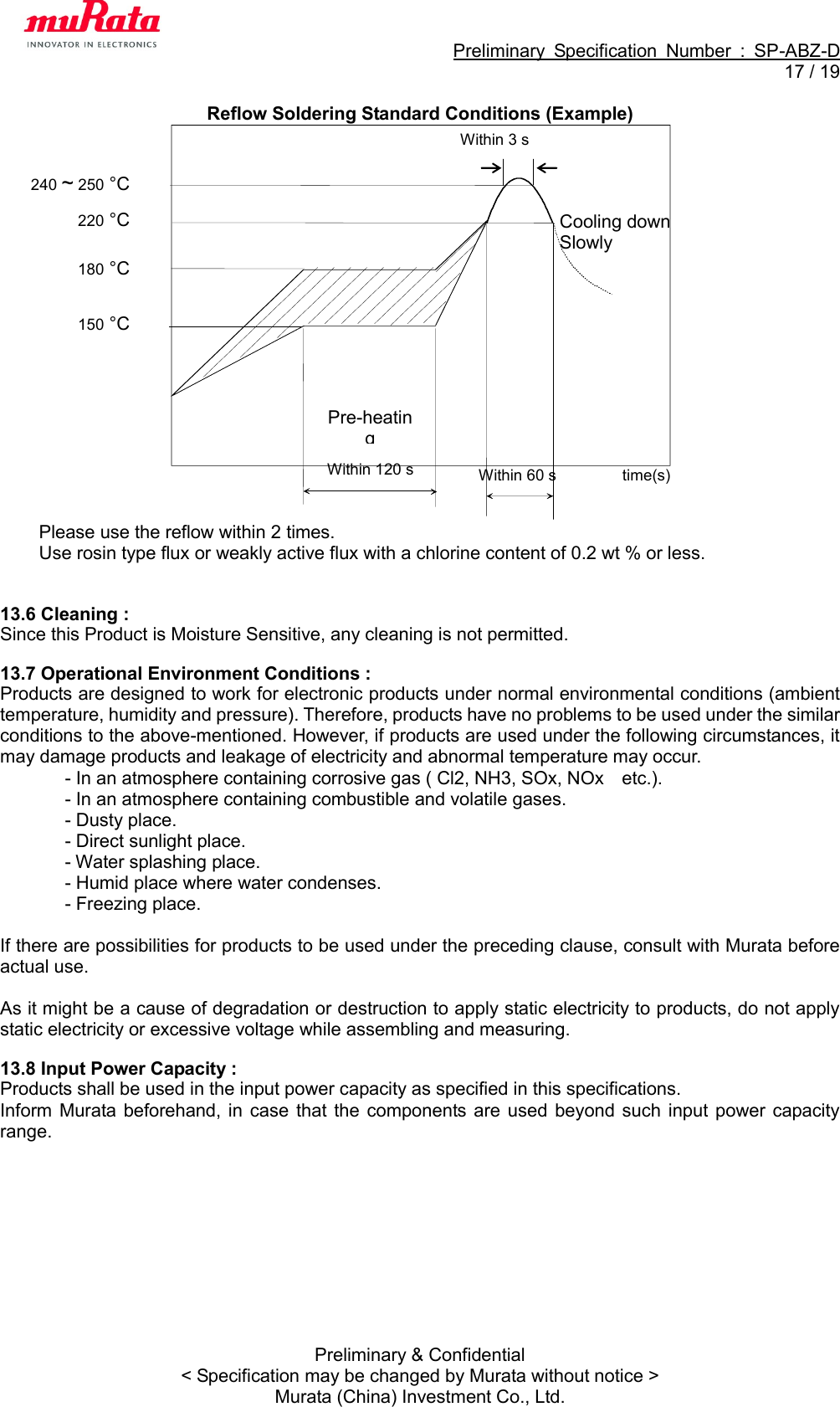                                                             Preliminary  Specification  Number  :  SP-ABZ-D  17 / 19  Preliminary &amp; Confidential &lt; Specification may be changed by Murata without notice &gt; Murata (China) Investment Co., Ltd. Reflow Soldering Standard Conditions (Example)                    Please use the reflow within 2 times. Use rosin type flux or weakly active flux with a chlorine content of 0.2 wt % or less.   13.6 Cleaning : Since this Product is Moisture Sensitive, any cleaning is not permitted.  13.7 Operational Environment Conditions : Products are designed to work for electronic products under normal environmental conditions (ambient temperature, humidity and pressure). Therefore, products have no problems to be used under the similar conditions to the above-mentioned. However, if products are used under the following circumstances, it may damage products and leakage of electricity and abnormal temperature may occur. - In an atmosphere containing corrosive gas ( Cl2, NH3, SOx, NOx    etc.). - In an atmosphere containing combustible and volatile gases. - Dusty place. - Direct sunlight place. - Water splashing place. - Humid place where water condenses. - Freezing place.  If there are possibilities for products to be used under the preceding clause, consult with Murata before actual use.  As it might be a cause of degradation or destruction to apply static electricity to products, do not apply static electricity or excessive voltage while assembling and measuring.  13.8 Input Power Capacity : Products shall be used in the input power capacity as specified in this specifications. Inform Murata beforehand,  in  case  that the  components are  used  beyond such  input  power  capacity range. Within 120 s Pre-heating  time(s) 220 °C  Within 60 s Cooling down Slowly  180 °C  150 °C  240 ~ 250 °C  Within 3 s 