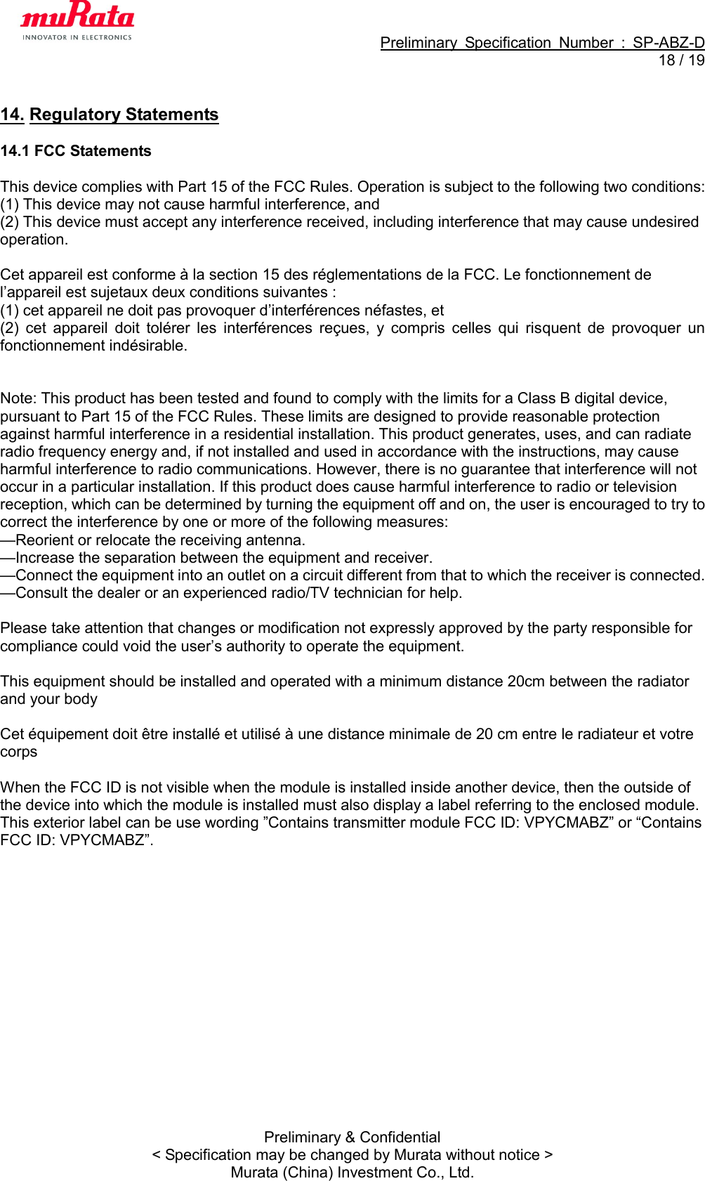                                                             Preliminary  Specification  Number  :  SP-ABZ-D  18 / 19  Preliminary &amp; Confidential &lt; Specification may be changed by Murata without notice &gt; Murata (China) Investment Co., Ltd.  14. Regulatory Statements  14.1 FCC Statements  This device complies with Part 15 of the FCC Rules. Operation is subject to the following two conditions:   (1) This device may not cause harmful interference, and   (2) This device must accept any interference received, including interference that may cause undesired operation.    Cet appareil est conforme à la section 15 des réglementations de la FCC. Le fonctionnement de l’appareil est sujetaux deux conditions suivantes : (1) cet appareil ne doit pas provoquer d’interférences néfastes, et (2)  cet  appareil  doit  tolérer  les  interférences  reçues,  y  compris  celles  qui  risquent  de  provoquer  un fonctionnement indésirable.     Note: This product has been tested and found to comply with the limits for a Class B digital device, pursuant to Part 15 of the FCC Rules. These limits are designed to provide reasonable protection against harmful interference in a residential installation. This product generates, uses, and can radiate radio frequency energy and, if not installed and used in accordance with the instructions, may cause harmful interference to radio communications. However, there is no guarantee that interference will not occur in a particular installation. If this product does cause harmful interference to radio or television reception, which can be determined by turning the equipment off and on, the user is encouraged to try to correct the interference by one or more of the following measures:   —Reorient or relocate the receiving antenna.   —Increase the separation between the equipment and receiver.   —Connect the equipment into an outlet on a circuit different from that to which the receiver is connected.   —Consult the dealer or an experienced radio/TV technician for help.  Please take attention that changes or modification not expressly approved by the party responsible for compliance could void the user’s authority to operate the equipment.  This equipment should be installed and operated with a minimum distance 20cm between the radiator and your body    Cet équipement doit être installé et utilisé à une distance minimale de 20 cm entre le radiateur et votre corps  When the FCC ID is not visible when the module is installed inside another device, then the outside of the device into which the module is installed must also display a label referring to the enclosed module. This exterior label can be use wording ”Contains transmitter module FCC ID: VPYCMABZ” or “Contains FCC ID: VPYCMABZ”.  