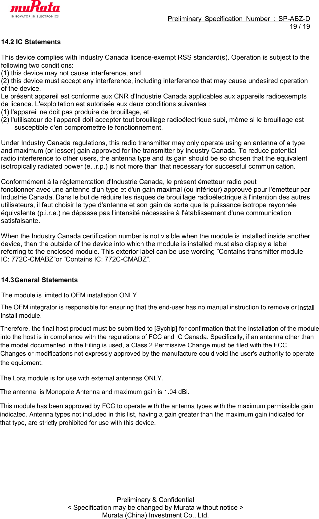                                                             Preliminary  Specification  Number  :  SP-ABZ-D  19 / 19  Preliminary &amp; Confidential &lt; Specification may be changed by Murata without notice &gt; Murata (China) Investment Co., Ltd. 14.2 IC Statements  This device complies with Industry Canada licence-exempt RSS standard(s). Operation is subject to the following two conditions:   (1) this device may not cause interference, and (2) this device must accept any interference, including interference that may cause undesired operation of the device. Le présent appareil est conforme aux CNR d&apos;Industrie Canada applicables aux appareils radioexempts de licence. L&apos;exploitation est autorisée aux deux conditions suivantes : (1) l&apos;appareil ne doit pas produire de brouillage, et (2) l&apos;utilisateur de l&apos;appareil doit accepter tout brouillage radioélectrique subi, même si le brouillage est susceptible d&apos;en compromettre le fonctionnement.  Under Industry Canada regulations, this radio transmitter may only operate using an antenna of a type and maximum (or lesser) gain approved for the transmitter by Industry Canada. To reduce potential radio interference to other users, the antenna type and its gain should be so chosen that the equivalent isotropically radiated power (e.i.r.p.) is not more than that necessary for successful communication.  Conformément à la réglementation d&apos;Industrie Canada, le présent émetteur radio peut fonctionner avec une antenne d&apos;un type et d&apos;un gain maximal (ou inférieur) approuvé pour l&apos;émetteur par Industrie Canada. Dans le but de réduire les risques de brouillage radioélectrique à l&apos;intention des autres utilisateurs, il faut choisir le type d&apos;antenne et son gain de sorte que la puissance isotrope rayonnée équivalente (p.i.r.e.) ne dépasse pas l&apos;intensité nécessaire à l&apos;établissement d&apos;une communication satisfaisante.  When the Industry Canada certification number is not visible when the module is installed inside another device, then the outside of the device into which the module is installed must also display a label referring to the enclosed module. This exterior label can be use wording ”Contains transmitter module IC: 772C-CMABZ”or “Contains IC: 772C-CMABZ”.  14.3   eneral StatementsGTherefore, the final host product must be submitted to [Sychip] for confirmation that the installation of the modulethe model documented in the Filing is used, a Class 2 Permissive Change must be filed with the FCC.into the host is in compliance with the regulations of FCC and IC Canada. Specifically, if an antenna other thanChanges or modifications not expressly approved by the manufacture could void the user&apos;s authority to operatethe equipment.The module is limited to OEM installation ONLYThe OEM integrator is responsible for ensuring that the end-user has no manual instruction to remove orinstall module.installThe Lora module is for use with external antennas ONLY.The antenna  is Monopole Antenna and maximum gain is 1.04 dBi.This module has been approved by FCC to operate with the antenna types with the maximum permissible gainindicated. Antenna types not included in this list, having a gain greater than the maximum gain indicated forthat type, are strictly prohibited for use with this device.