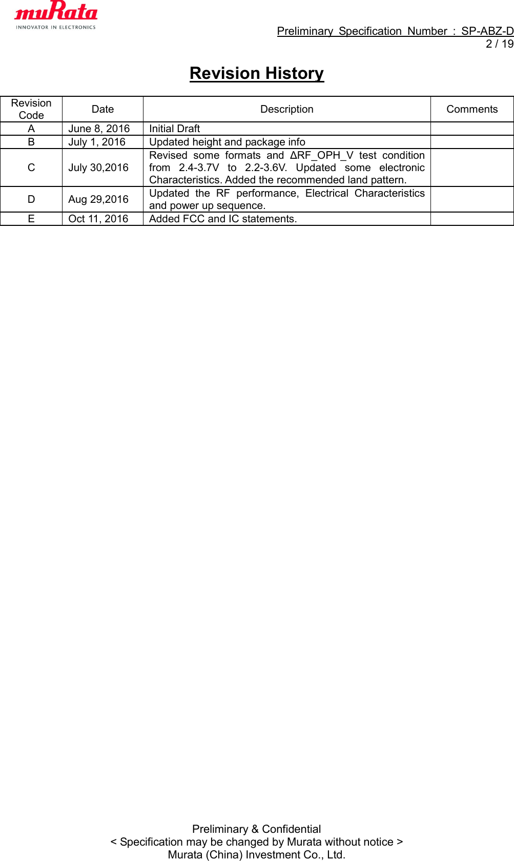                                                             Preliminary  Specification  Number  :  SP-ABZ-D   2 / 19  Preliminary &amp; Confidential &lt; Specification may be changed by Murata without notice &gt; Murata (China) Investment Co., Ltd. Revision History  Revision Code Date Description Comments A June 8, 2016 Initial Draft  B July 1, 2016 Updated height and package info  C July 30,2016 Revised  some  formats  and  ΔRF_OPH_V  test  condition from  2.4-3.7V  to  2.2-3.6V.  Updated  some  electronic Characteristics. Added the recommended land pattern.  D Aug 29,2016 Updated  the  RF  performance,  Electrical  Characteristics and power up sequence.  E Oct 11, 2016 Added FCC and IC statements.  