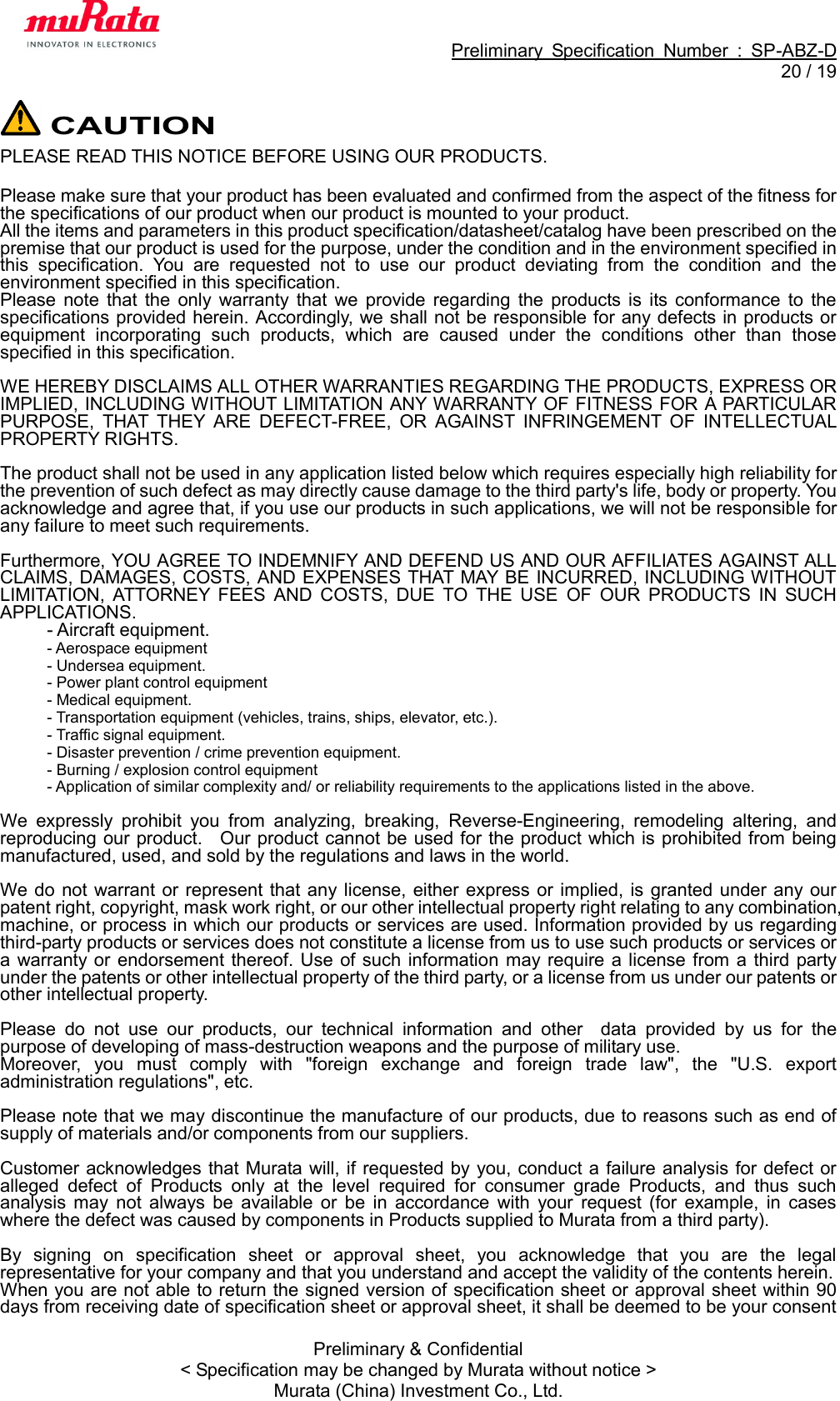                                                             Preliminary  Specification  Number  :  SP-ABZ-D  20 / 19  Preliminary &amp; Confidential &lt; Specification may be changed by Murata without notice &gt; Murata (China) Investment Co., Ltd.  CAUTION PLEASE READ THIS NOTICE BEFORE USING OUR PRODUCTS.  Please make sure that your product has been evaluated and confirmed from the aspect of the fitness for   the specifications of our product when our product is mounted to your product. All the items and parameters in this product specification/datasheet/catalog have been prescribed on the premise that our product is used for the purpose, under the condition and in the environment specified in this  specification.  You  are  requested  not  to  use  our  product  deviating  from  the  condition  and  the environment specified in this specification. Please  note  that  the  only  warranty  that  we  provide  regarding  the  products  is  its  conformance  to  the specifications provided herein. Accordingly, we shall not be responsible for any defects in products or equipment  incorporating  such  products,  which  are  caused  under  the  conditions  other  than  those specified in this specification.  WE HEREBY DISCLAIMS ALL OTHER WARRANTIES REGARDING THE PRODUCTS, EXPRESS OR IMPLIED, INCLUDING WITHOUT LIMITATION ANY WARRANTY OF FITNESS FOR A PARTICULAR PURPOSE,  THAT  THEY  ARE  DEFECT-FREE,  OR  AGAINST  INFRINGEMENT  OF  INTELLECTUAL PROPERTY RIGHTS.  The product shall not be used in any application listed below which requires especially high reliability for the prevention of such defect as may directly cause damage to the third party&apos;s life, body or property. You acknowledge and agree that, if you use our products in such applications, we will not be responsible for any failure to meet such requirements.  Furthermore, YOU AGREE TO INDEMNIFY AND DEFEND US AND OUR AFFILIATES AGAINST ALL CLAIMS, DAMAGES, COSTS, AND EXPENSES THAT MAY BE INCURRED, INCLUDING WITHOUT LIMITATION,  ATTORNEY  FEES  AND  COSTS,  DUE  TO  THE  USE  OF  OUR  PRODUCTS  IN  SUCH APPLICATIONS. - Aircraft equipment. - Aerospace equipment   - Undersea equipment. - Power plant control equipment - Medical equipment. - Transportation equipment (vehicles, trains, ships, elevator, etc.). - Traffic signal equipment. - Disaster prevention / crime prevention equipment. - Burning / explosion control equipment - Application of similar complexity and/ or reliability requirements to the applications listed in the above.  We  expressly  prohibit  you  from  analyzing,  breaking,  Reverse-Engineering,  remodeling  altering,  and reproducing our product.    Our product cannot be used for the product which is prohibited from being manufactured, used, and sold by the regulations and laws in the world.  We do  not warrant or represent  that any license, either express or implied, is granted  under any  our patent right, copyright, mask work right, or our other intellectual property right relating to any combination, machine, or process in which our products or services are used. Information provided by us regarding third-party products or services does not constitute a license from us to use such products or services or a warranty or  endorsement thereof.  Use  of such  information  may require a license from a  third  party under the patents or other intellectual property of the third party, or a license from us under our patents or other intellectual property.  Please  do  not  use  our  products,  our  technical  information  and  other    data  provided  by  us  for  the purpose of developing of mass-destruction weapons and the purpose of military use. Moreover,  you  must  comply  with  &quot;foreign  exchange  and  foreign  trade  law&quot;,  the  &quot;U.S.  export administration regulations&quot;, etc.    Please note that we may discontinue the manufacture of our products, due to reasons such as end of supply of materials and/or components from our suppliers.  Customer acknowledges that Murata will, if requested by you, conduct a failure analysis for defect or alleged  defect  of  Products  only  at  the  level  required  for  consumer  grade  Products,  and  thus  such analysis  may  not  always  be  available  or  be  in  accordance  with  your  request  (for  example,  in  cases where the defect was caused by components in Products supplied to Murata from a third party).  By  signing  on  specification  sheet  or  approval  sheet,  you  acknowledge  that  you  are  the  legal representative for your company and that you understand and accept the validity of the contents herein. When you are not able to return the signed version of specification sheet or approval sheet within 90 days from receiving date of specification sheet or approval sheet, it shall be deemed to be your consent 