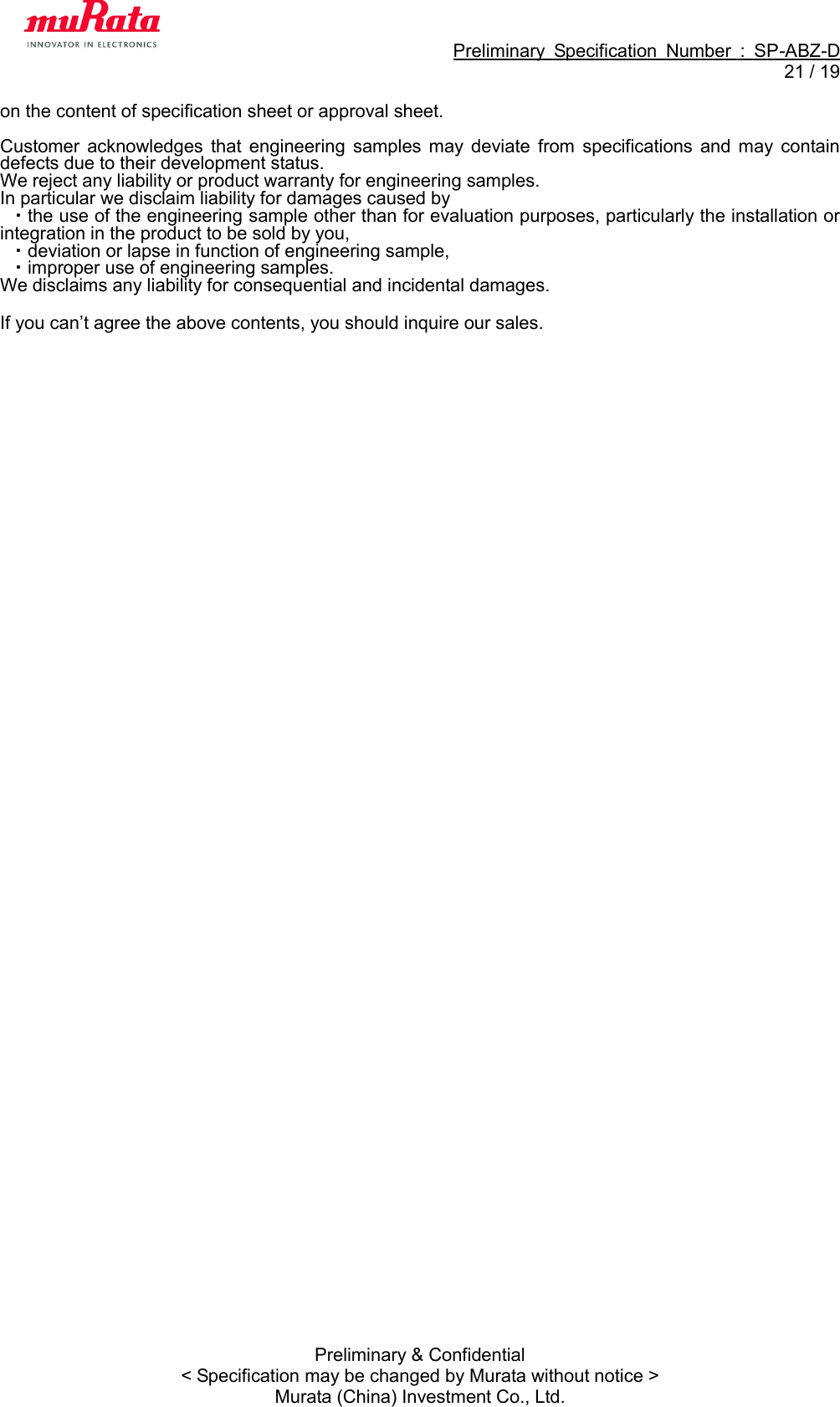                                                             Preliminary  Specification  Number  :  SP-ABZ-D  21 / 19  Preliminary &amp; Confidential &lt; Specification may be changed by Murata without notice &gt; Murata (China) Investment Co., Ltd. on the content of specification sheet or approval sheet.  Customer  acknowledges  that  engineering  samples  may  deviate  from  specifications  and  may  contain defects due to their development status. We reject any liability or product warranty for engineering samples. In particular we disclaim liability for damages caused by   ・the use of the engineering sample other than for evaluation purposes, particularly the installation or integration in the product to be sold by you,   ・deviation or lapse in function of engineering sample,   ・improper use of engineering samples. We disclaims any liability for consequential and incidental damages.  If you can’t agree the above contents, you should inquire our sales.   