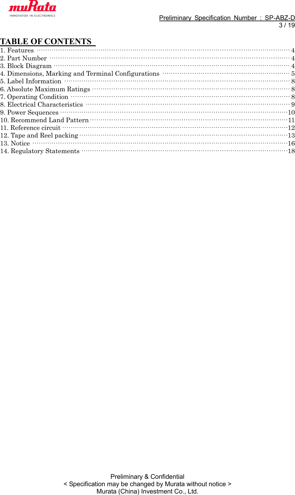                                                             Preliminary  Specification  Number  :  SP-ABZ-D   3 / 19  Preliminary &amp; Confidential &lt; Specification may be changed by Murata without notice &gt; Murata (China) Investment Co., Ltd. TABLE OF CONTENTS   1. Features ······················································································································· 4 2. Part Number ················································································································· 4 3. Block Diagram ··············································································································· 4 4. Dimensions, Marking and Terminal Configurations ···························································· 5 5. Label Information ·········································································································· 8 6. Absolute Maximum Ratings ····························································································· 8 7. Operating Condition ······································································································· 8 8. Electrical Characteristics ································································································ 9 9. Power Sequences ··········································································································· 10 10. Recommend Land Pattern ····························································································· 11 11. Reference circuit ·········································································································· 12 12. Tape and Reel packing ·································································································· 13 13. Notice ························································································································ 16 14. Regulatory Statements ································································································· 18  