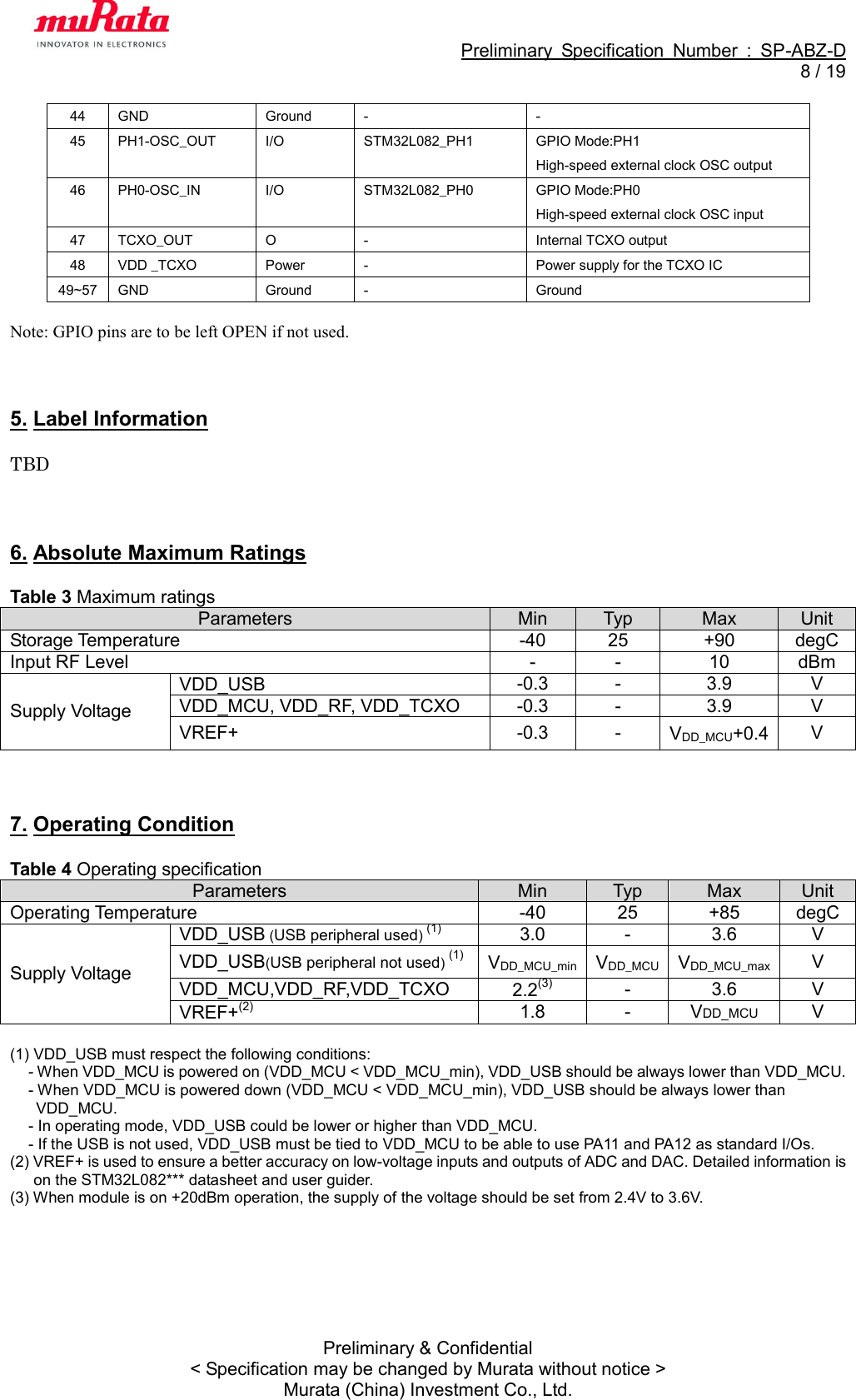                                                             Preliminary  Specification  Number  :  SP-ABZ-D   8 / 19  Preliminary &amp; Confidential &lt; Specification may be changed by Murata without notice &gt; Murata (China) Investment Co., Ltd. 44 GND Ground - - 45 PH1-OSC_OUT I/O STM32L082_PH1 GPIO Mode:PH1 High-speed external clock OSC output 46 PH0-OSC_IN I/O STM32L082_PH0 GPIO Mode:PH0 High-speed external clock OSC input 47 TCXO_OUT O - Internal TCXO output 48 VDD _TCXO Power - Power supply for the TCXO IC 49~57 GND Ground - Ground  Note: GPIO pins are to be left OPEN if not used.    5. Label Information  TBD    6. Absolute Maximum Ratings  Table 3 Maximum ratings Parameters Min Typ Max Unit Storage Temperature -40 25 +90 degC Input RF Level - - 10 dBm Supply Voltage VDD_USB  -0.3 - 3.9 V VDD_MCU, VDD_RF, VDD_TCXO -0.3 - 3.9 V VREF+ -0.3 - VDD_MCU+0.4 V    7. Operating Condition  Table 4 Operating specification Parameters Min Typ Max Unit Operating Temperature -40 25 +85 degC Supply Voltage VDD_USB (USB peripheral used) (1) 3.0 - 3.6 V VDD_USB(USB peripheral not used) (1) VDD_MCU_min VDD_MCU VDD_MCU_max V VDD_MCU,VDD_RF,VDD_TCXO 2.2(3) - 3.6 V VREF+(2) 1.8 - VDD_MCU V  (1) VDD_USB must respect the following conditions: - When VDD_MCU is powered on (VDD_MCU &lt; VDD_MCU_min), VDD_USB should be always lower than VDD_MCU. - When VDD_MCU is powered down (VDD_MCU &lt; VDD_MCU_min), VDD_USB should be always lower than VDD_MCU. - In operating mode, VDD_USB could be lower or higher than VDD_MCU. - If the USB is not used, VDD_USB must be tied to VDD_MCU to be able to use PA11 and PA12 as standard I/Os. (2) VREF+ is used to ensure a better accuracy on low-voltage inputs and outputs of ADC and DAC. Detailed information is on the STM32L082*** datasheet and user guider. (3) When module is on +20dBm operation, the supply of the voltage should be set from 2.4V to 3.6V.  