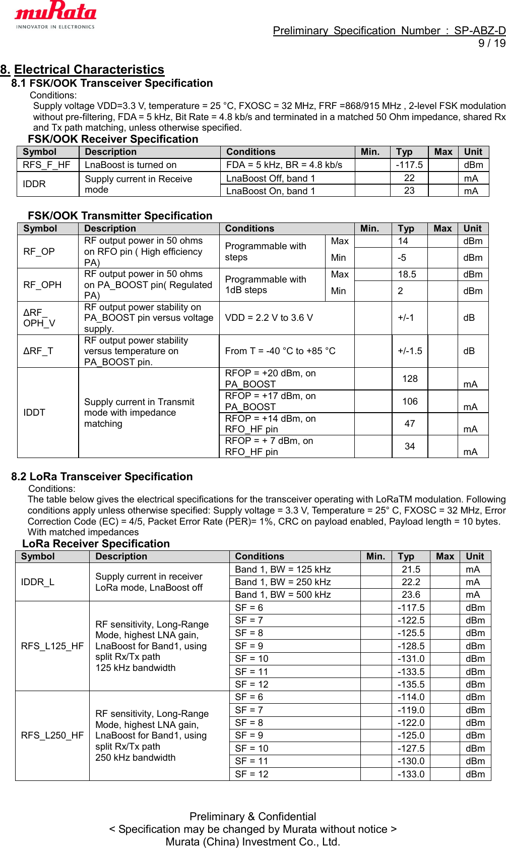                                                             Preliminary  Specification  Number  :  SP-ABZ-D   9 / 19  Preliminary &amp; Confidential &lt; Specification may be changed by Murata without notice &gt; Murata (China) Investment Co., Ltd. 8. Electrical Characteristics 8.1 FSK/OOK Transceiver Specification Conditions:   Supply voltage VDD=3.3 V, temperature = 25 °C, FXOSC = 32 MHz, FRF =868/915 MHz , 2-level FSK modulation without pre-filtering, FDA = 5 kHz, Bit Rate = 4.8 kb/s and terminated in a matched 50 Ohm impedance, shared Rx and Tx path matching, unless otherwise specified. FSK/OOK Receiver Specification Symbol Description Conditions Min. Typ Max Unit RFS_F_HF LnaBoost is turned on FDA = 5 kHz, BR = 4.8 kb/s    -117.5    dBm IDDR Supply current in Receive mode LnaBoost Off, band 1   22   mA LnaBoost On, band 1   23   mA  FSK/OOK Transmitter Specification Symbol Description Conditions Min. Typ Max Unit RF_OP RF output power in 50 ohms on RFO pin ( High efficiency PA) Programmable with steps Max  14  dBm Min  -5  dBm RF_OPH RF output power in 50 ohms on PA_BOOST pin( Regulated PA) Programmable with 1dB steps Max  18.5  dBm Min  2  dBm ΔRF_ OPH_V RF output power stability on PA_BOOST pin versus voltage supply. VDD = 2.2 V to 3.6 V  +/-1  dB ΔRF_T RF output power stability versus temperature on PA_BOOST pin. From T = -40 °C to +85 °C  +/-1.5  dB IDDT Supply current in Transmit mode with impedance matching RFOP = +20 dBm, on PA_BOOST   128   mA RFOP = +17 dBm, on PA_BOOST   106   mA RFOP = +14 dBm, on RFO_HF pin   47   mA RFOP = + 7 dBm, on RFO_HF pin   34   mA  8.2 LoRa Transceiver Specification Conditions:   The table below gives the electrical specifications for the transceiver operating with LoRaTM modulation. Following conditions apply unless otherwise specified: Supply voltage = 3.3 V, Temperature = 25° C, FXOSC = 32 MHz, Error Correction Code (EC) = 4/5, Packet Error Rate (PER)= 1%, CRC on payload enabled, Payload length = 10 bytes. With matched impedances LoRa Receiver Specification Symbol Description Conditions Min. Typ Max Unit IDDR_L Supply current in receiver LoRa mode, LnaBoost off Band 1, BW = 125 kHz    21.5    mA Band 1, BW = 250 kHz    22.2    mA Band 1, BW = 500 kHz    23.6    mA RFS_L125_HF RF sensitivity, Long-Range Mode, highest LNA gain, LnaBoost for Band1, using split Rx/Tx path 125 kHz bandwidth SF = 6    -117.5    dBm SF = 7    -122.5    dBm SF = 8    -125.5    dBm SF = 9    -128.5    dBm SF = 10    -131.0    dBm SF = 11    -133.5      dBm SF = 12    -135.5    dBm RFS_L250_HF RF sensitivity, Long-Range Mode, highest LNA gain, LnaBoost for Band1, using split Rx/Tx path 250 kHz bandwidth SF = 6    -114.0    dBm SF = 7    -119.0      dBm SF = 8    -122.0    dBm SF = 9    -125.0    dBm SF = 10    -127.5      dBm SF = 11    -130.0      dBm SF = 12    -133.0      dBm  