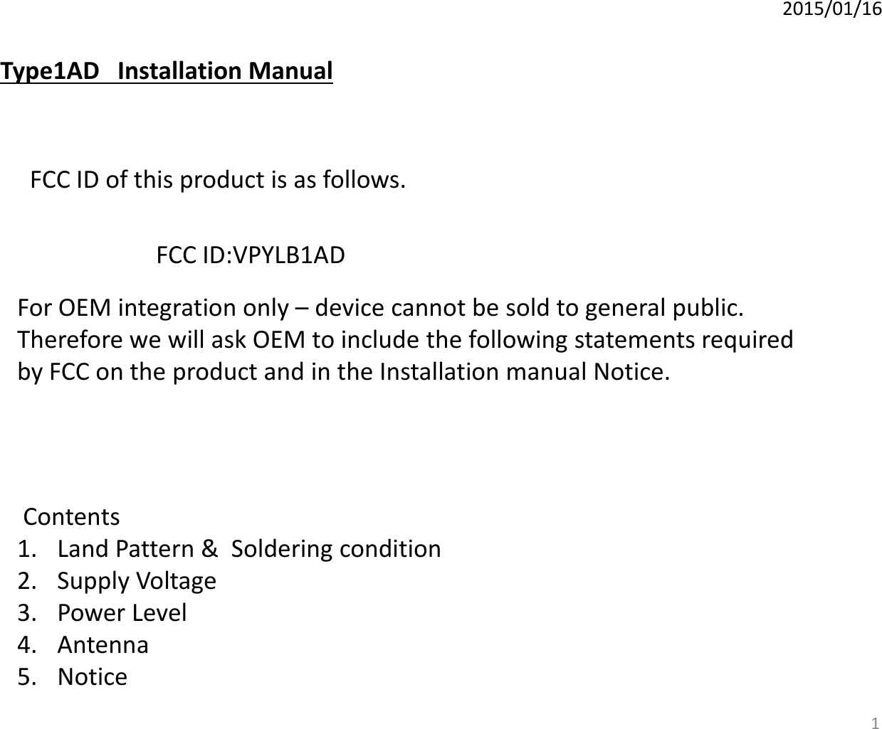 2015/01/16 Type1AD   Installation Manual  FCC ID of this product is as follows.  FCC ID:VPYLB1AD  For OEM integration only – device cannot be sold to general public.  Therefore we will ask OEM to include the following statements required  by FCC on the product and in the Installation manual Notice.   Contents  1. Land Pattern &amp;  Soldering condition 2. Supply Voltage 3. Power Level 4. Antenna 5. Notice  1 